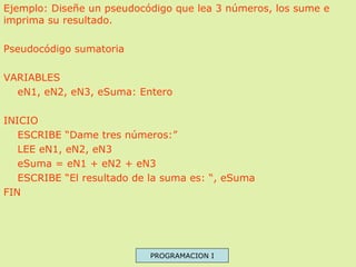 Ejemplo: Diseñe un pseudocódigo que lea 3 números, los sume e
imprima su resultado.
Pseudocódigo sumatoria
VARIABLES
eN1, ...