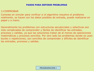 PASOS PARA DEFINIR PROBLEMAS

3.COMPROBAR
Consiste en simular para verificar si el algoritmo resuelve el problema
realmente, se hacen con los datos posibles de entrada, puede realizarse en
papel y a mano.
Generalmente los problemas con estructuras secuénciales y selectivas son
más complicados de comprender y fáciles de identificar las entradas,
procesos y salidas, ya que las soluciones tratan de al menos de operaciones
matemáticas u procesos sencillos. Por otro lado los problemas donde se usan
bucles o repeticiones, son sencillos de comprender y difíciles de identificar
las entradas, procesos y salidas.

PROGRAMACION I

 