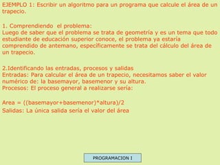 EJEMPLO 1: Escribir un algoritmo para un programa que calcule el área de un
trapecio.
1. Comprendiendo el problema:
Luego de saber que el problema se trata de geometría y es un tema que todo
estudiante de educación superior conoce, el problema ya estaría
comprendido de antemano, específicamente se trata del cálculo del área de
un trapecio.
2.Identificando las entradas, procesos y salidas
Entradas: Para calcular el área de un trapecio, necesitamos saber el valor
numérico de: la basemayor, basemenor y su altura.
Procesos: El proceso general a realizarse sería:
Area = ((basemayor+basemenor)*altura)/2
Salidas: La única salida sería el valor del área

PROGRAMACION I

 