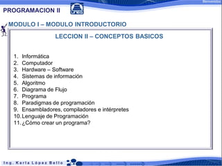PROGRAMACION II

 MODULO I – MODULO INTRODUCTORIO
                 LECCION II – CONCEPTOS BASICOS


  1. Informática
  2. Computador
  3. Hardware – Software
  4. Sistemas de información
  5. Algoritmo
  6. Diagrama de Flujo
  7. Programa
  8. Paradigmas de programación
  9. Ensambladores, compiladores e intérpretes
  10.Lenguaje de Programación
  11.¿Cómo crear un programa?
 