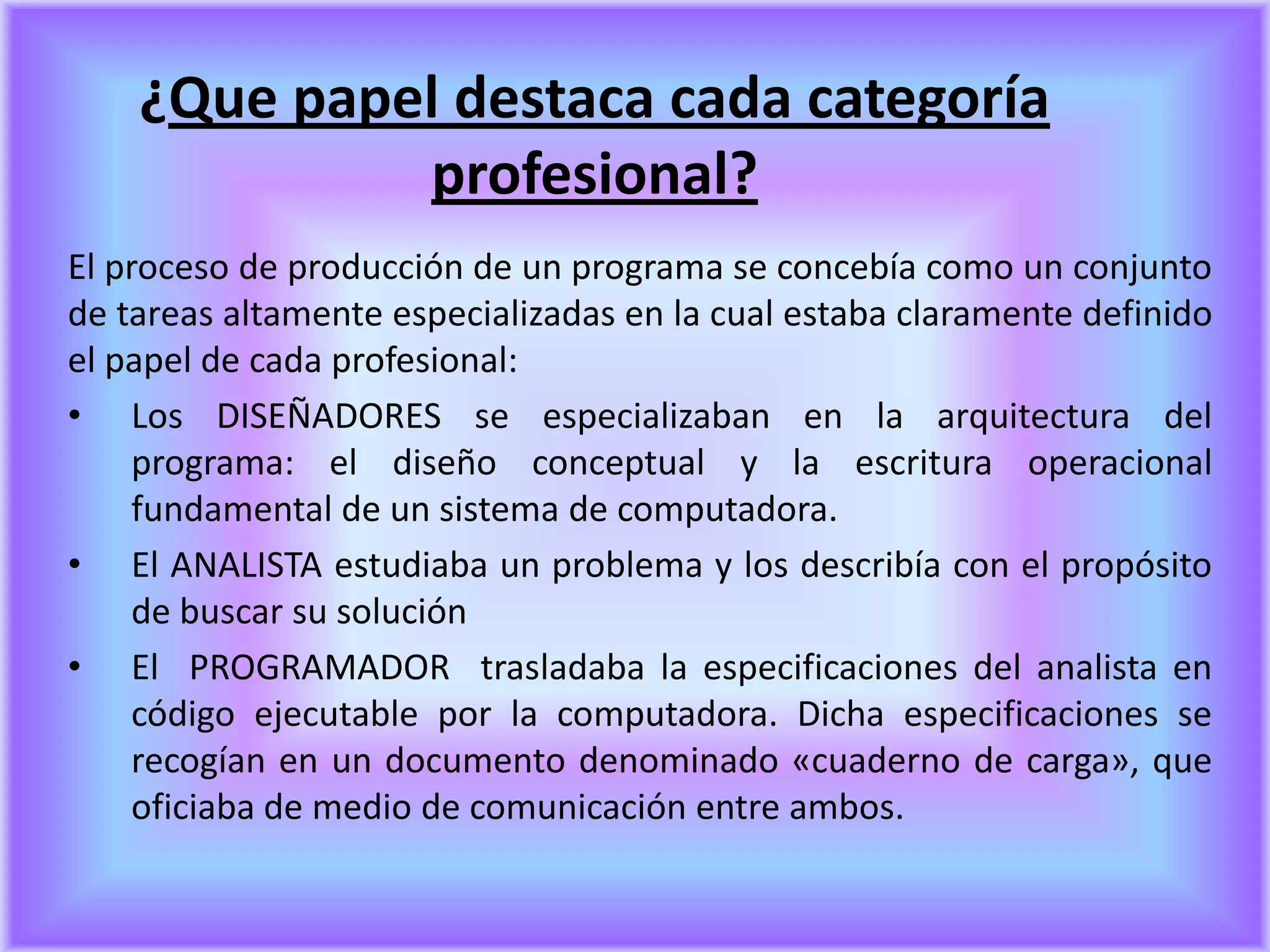 ¿Que papel destaca cada categoría
             profesional?
El proceso de producción de un programa se concebía como un conjunto
de tareas altamente especializadas en la cual estaba claramente definido
el papel de cada profesional:
• Los DISEÑADORES se especializaban en la arquitectura del
     programa: el diseño conceptual y la escritura operacional
     fundamental de un sistema de computadora.
• El ANALISTA estudiaba un problema y los describía con el propósito
     de buscar su solución
• El PROGRAMADOR trasladaba la especificaciones del analista en
     código ejecutable por la computadora. Dicha especificaciones se
     recogían en un documento denominado «cuaderno de carga», que
     oficiaba de medio de comunicación entre ambos.
 