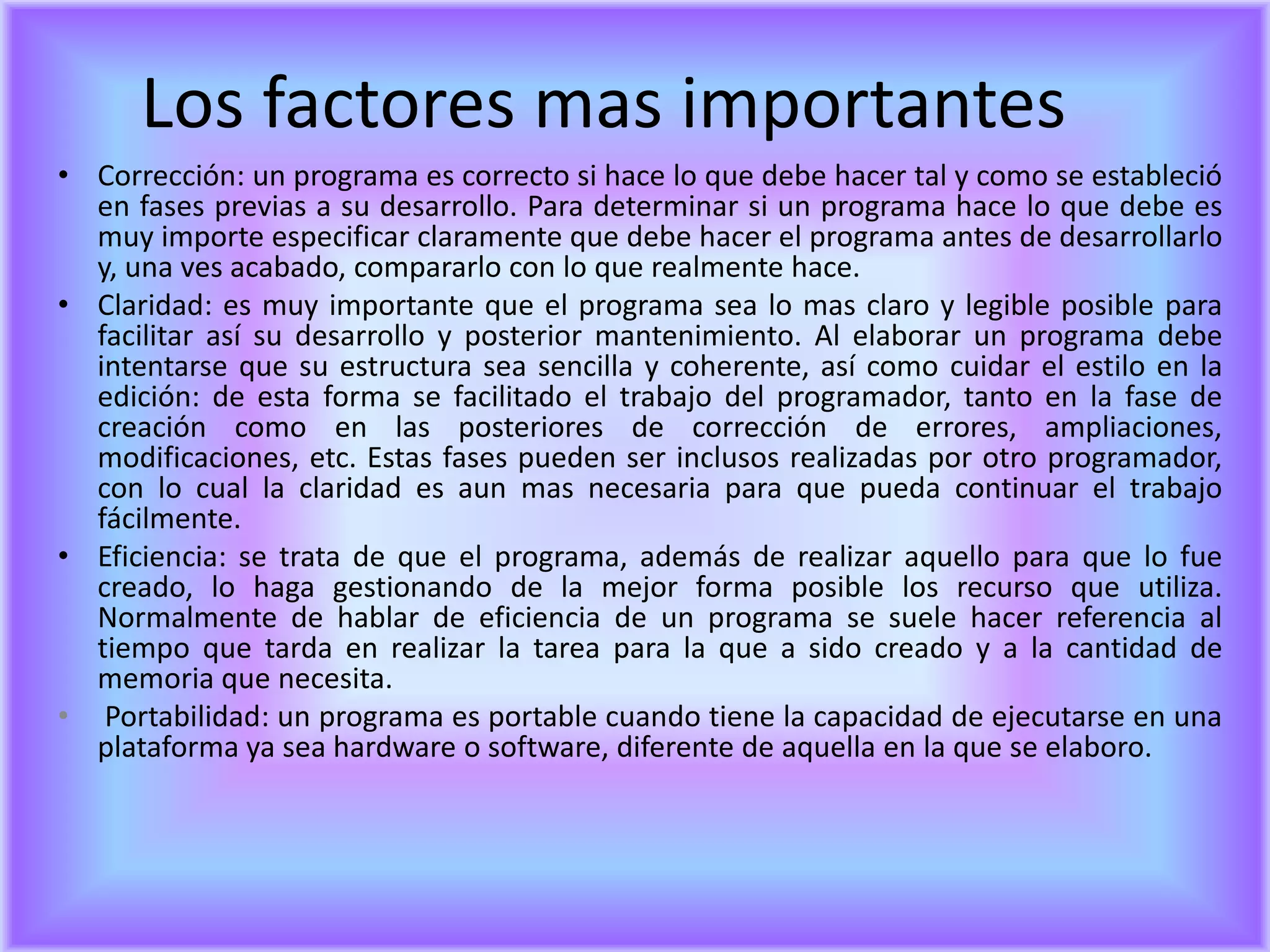 Los factores mas importantes
• Corrección: un programa es correcto si hace lo que debe hacer tal y como se estableció
  en fases previas a su desarrollo. Para determinar si un programa hace lo que debe es
  muy importe especificar claramente que debe hacer el programa antes de desarrollarlo
  y, una ves acabado, compararlo con lo que realmente hace.
• Claridad: es muy importante que el programa sea lo mas claro y legible posible para
  facilitar así su desarrollo y posterior mantenimiento. Al elaborar un programa debe
  intentarse que su estructura sea sencilla y coherente, así como cuidar el estilo en la
  edición: de esta forma se facilitado el trabajo del programador, tanto en la fase de
  creación como en las posteriores de corrección de errores, ampliaciones,
  modificaciones, etc. Estas fases pueden ser inclusos realizadas por otro programador,
  con lo cual la claridad es aun mas necesaria para que pueda continuar el trabajo
  fácilmente.
• Eficiencia: se trata de que el programa, además de realizar aquello para que lo fue
  creado, lo haga gestionando de la mejor forma posible los recurso que utiliza.
  Normalmente de hablar de eficiencia de un programa se suele hacer referencia al
  tiempo que tarda en realizar la tarea para la que a sido creado y a la cantidad de
  memoria que necesita.
• Portabilidad: un programa es portable cuando tiene la capacidad de ejecutarse en una
  plataforma ya sea hardware o software, diferente de aquella en la que se elaboro.
 