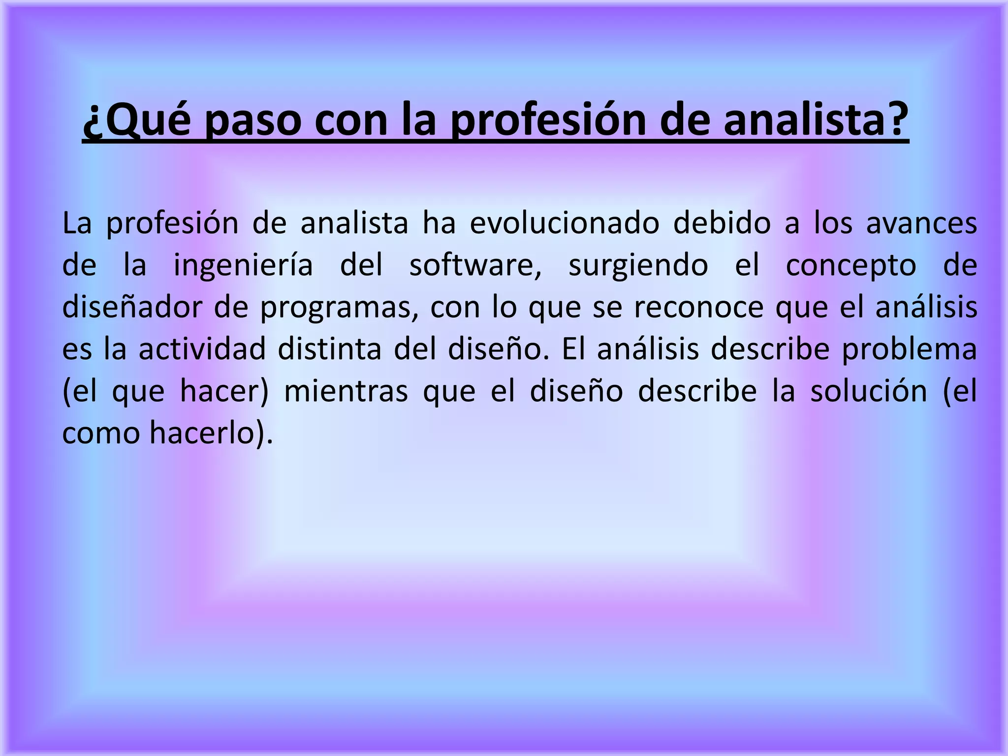 ¿Qué paso con la profesión de analista?
La profesión de analista ha evolucionado debido a los avances
de la ingeniería del software, surgiendo el concepto de
diseñador de programas, con lo que se reconoce que el análisis
es la actividad distinta del diseño. El análisis describe problema
(el que hacer) mientras que el diseño describe la solución (el
como hacerlo).
 