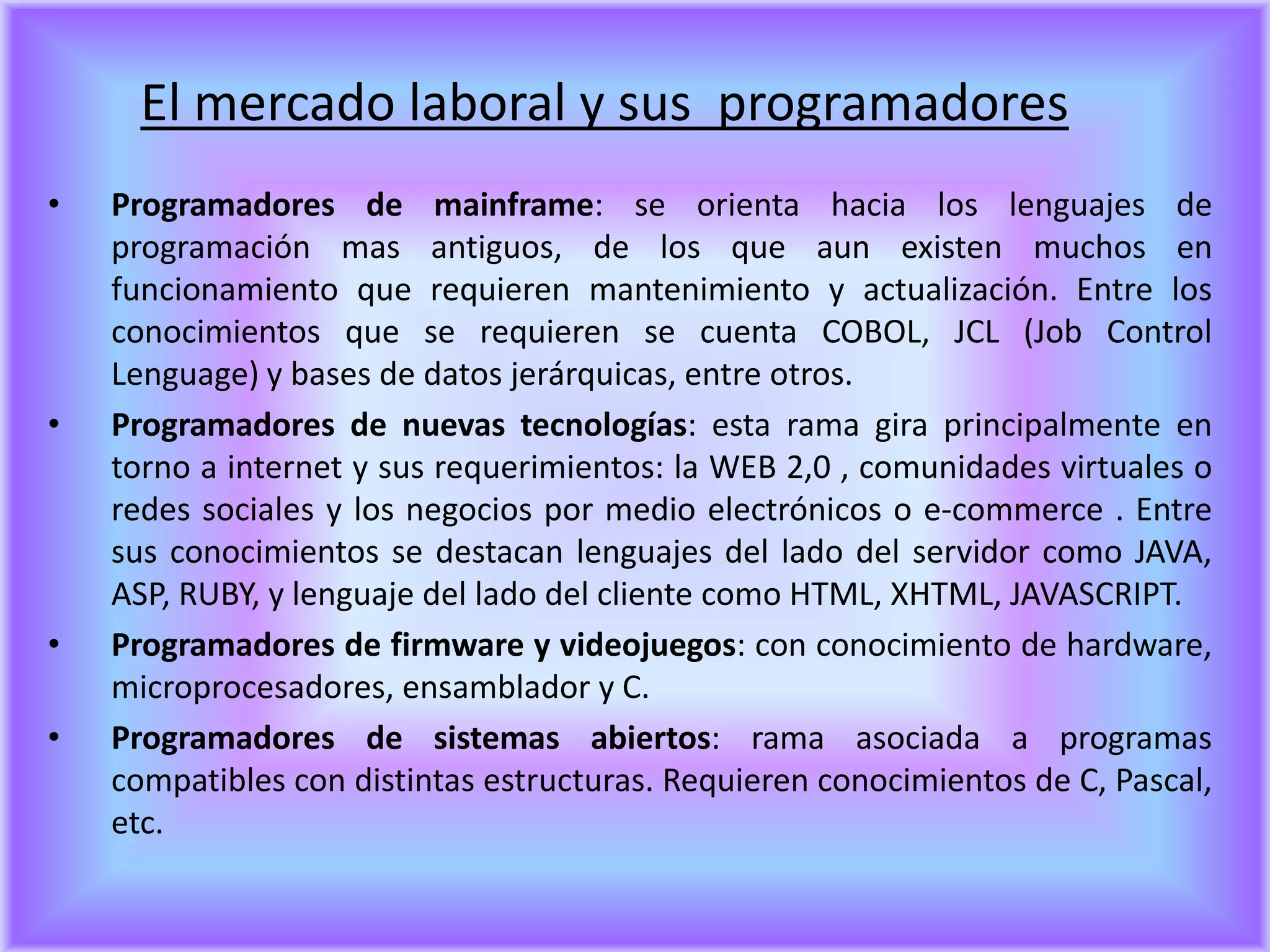 El mercado laboral y sus programadores
•   Programadores de mainframe: se orienta hacia los lenguajes de
    programación mas antiguos, de los que aun existen muchos en
    funcionamiento que requieren mantenimiento y actualización. Entre los
    conocimientos que se requieren se cuenta COBOL, JCL (Job Control
    Lenguage) y bases de datos jerárquicas, entre otros.
•   Programadores de nuevas tecnologías: esta rama gira principalmente en
    torno a internet y sus requerimientos: la WEB 2,0 , comunidades virtuales o
    redes sociales y los negocios por medio electrónicos o e-commerce . Entre
    sus conocimientos se destacan lenguajes del lado del servidor como JAVA,
    ASP, RUBY, y lenguaje del lado del cliente como HTML, XHTML, JAVASCRIPT.
•   Programadores de firmware y videojuegos: con conocimiento de hardware,
    microprocesadores, ensamblador y C.
•   Programadores de sistemas abiertos: rama asociada a programas
    compatibles con distintas estructuras. Requieren conocimientos de C, Pascal,
    etc.
 