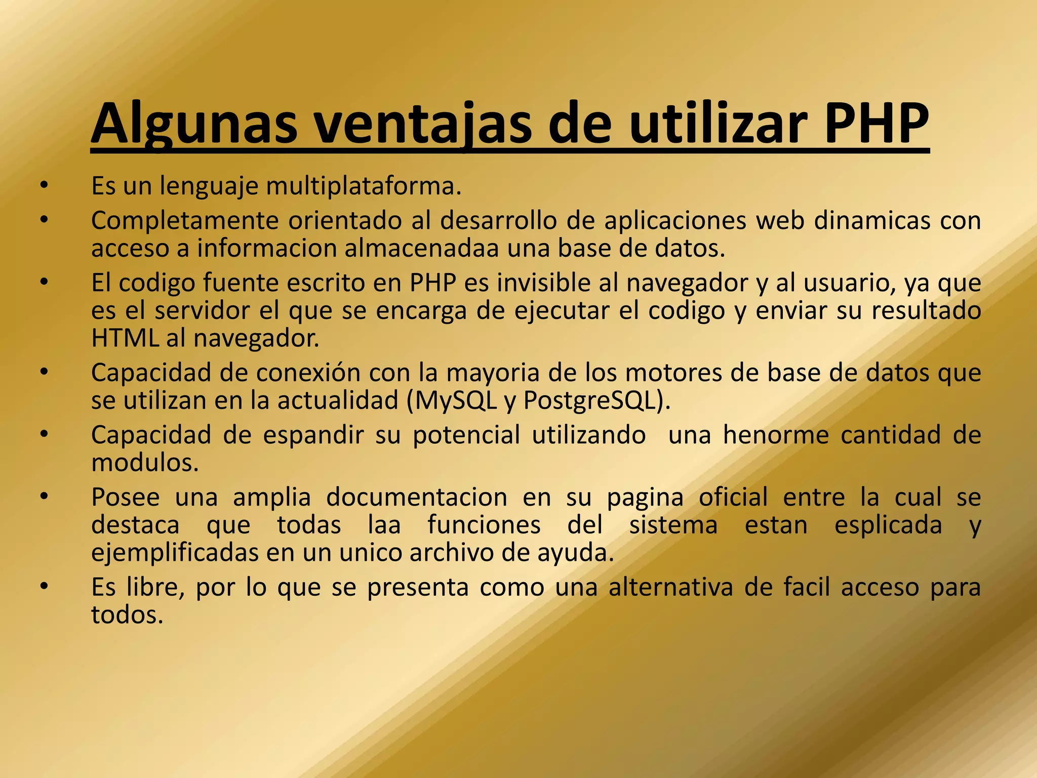 Algunas ventajas de utilizar PHP
•   Es un lenguaje multiplataforma.
•   Completamente orientado al desarrollo de aplicaciones web dinamicas con
    acceso a informacion almacenadaa una base de datos.
•   El codigo fuente escrito en PHP es invisible al navegador y al usuario, ya que
    es el servidor el que se encarga de ejecutar el codigo y enviar su resultado
    HTML al navegador.
•   Capacidad de conexión con la mayoria de los motores de base de datos que
    se utilizan en la actualidad (MySQL y PostgreSQL).
•   Capacidad de espandir su potencial utilizando una henorme cantidad de
    modulos.
•   Posee una amplia documentacion en su pagina oficial entre la cual se
    destaca que todas laa funciones del sistema estan esplicada y
    ejemplificadas en un unico archivo de ayuda.
•   Es libre, por lo que se presenta como una alternativa de facil acceso para
    todos.
 