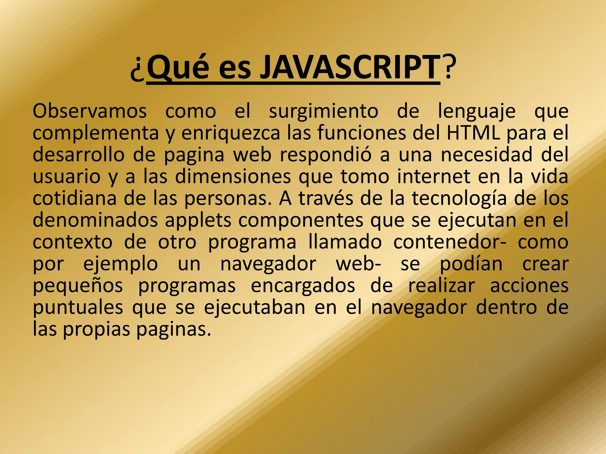 ¿Qué es JAVASCRIPT?
Observamos como el surgimiento de lenguaje que
complementa y enriquezca las funciones del HTML para el
desarrollo de pagina web respondió a una necesidad del
usuario y a las dimensiones que tomo internet en la vida
cotidiana de las personas. A través de la tecnología de los
denominados applets componentes que se ejecutan en el
contexto de otro programa llamado contenedor- como
por ejemplo un navegador web- se podían crear
pequeños programas encargados de realizar acciones
puntuales que se ejecutaban en el navegador dentro de
las propias paginas.
 