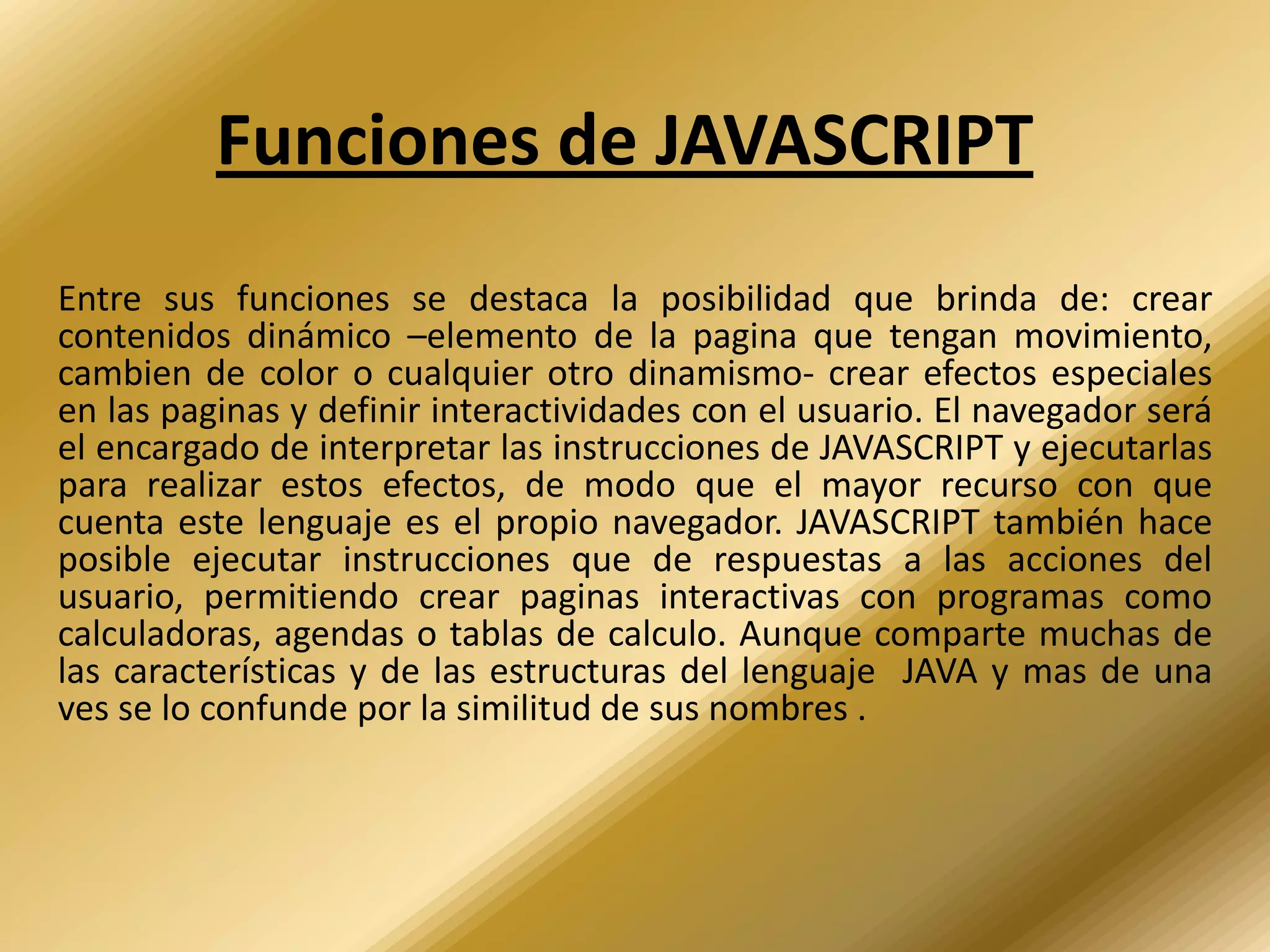 Funciones de JAVASCRIPT
Entre sus funciones se destaca la posibilidad que brinda de: crear
contenidos dinámico –elemento de la pagina que tengan movimiento,
cambien de color o cualquier otro dinamismo- crear efectos especiales
en las paginas y definir interactividades con el usuario. El navegador será
el encargado de interpretar las instrucciones de JAVASCRIPT y ejecutarlas
para realizar estos efectos, de modo que el mayor recurso con que
cuenta este lenguaje es el propio navegador. JAVASCRIPT también hace
posible ejecutar instrucciones que de respuestas a las acciones del
usuario, permitiendo crear paginas interactivas con programas como
calculadoras, agendas o tablas de calculo. Aunque comparte muchas de
las características y de las estructuras del lenguaje JAVA y mas de una
ves se lo confunde por la similitud de sus nombres .
 
