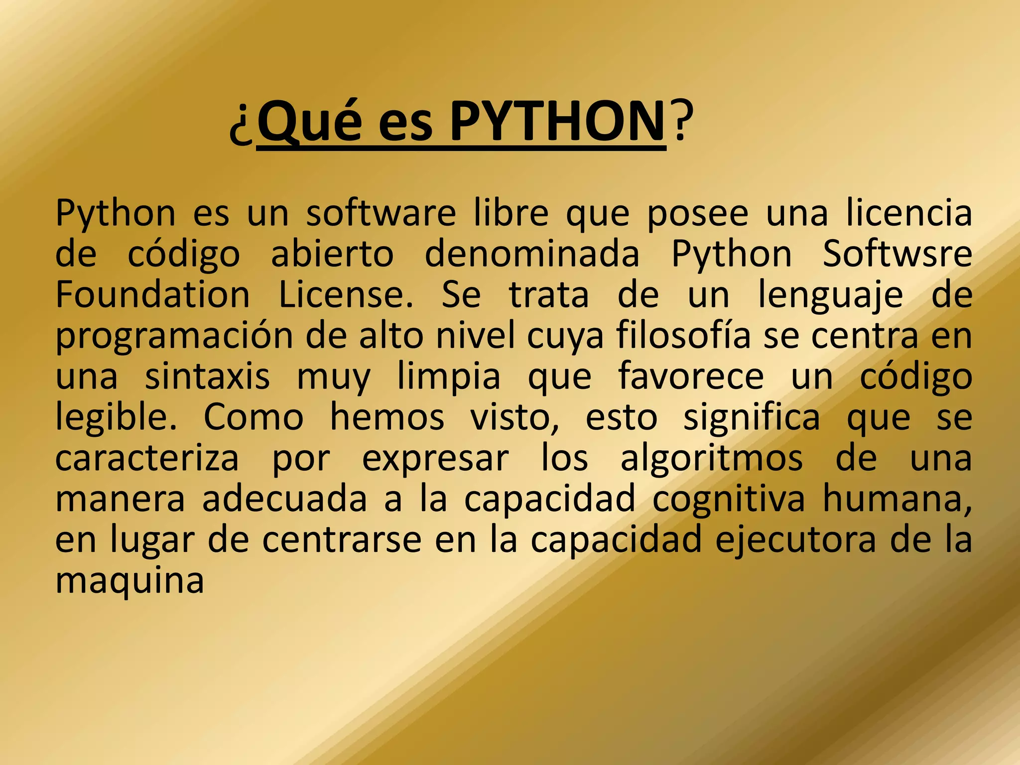 ¿Qué es PYTHON?
Python es un software libre que posee una licencia
de código abierto denominada Python Softwsre
Foundation License. Se trata de un lenguaje de
programación de alto nivel cuya filosofía se centra en
una sintaxis muy limpia que favorece un código
legible. Como hemos visto, esto significa que se
caracteriza por expresar los algoritmos de una
manera adecuada a la capacidad cognitiva humana,
en lugar de centrarse en la capacidad ejecutora de la
maquina
 