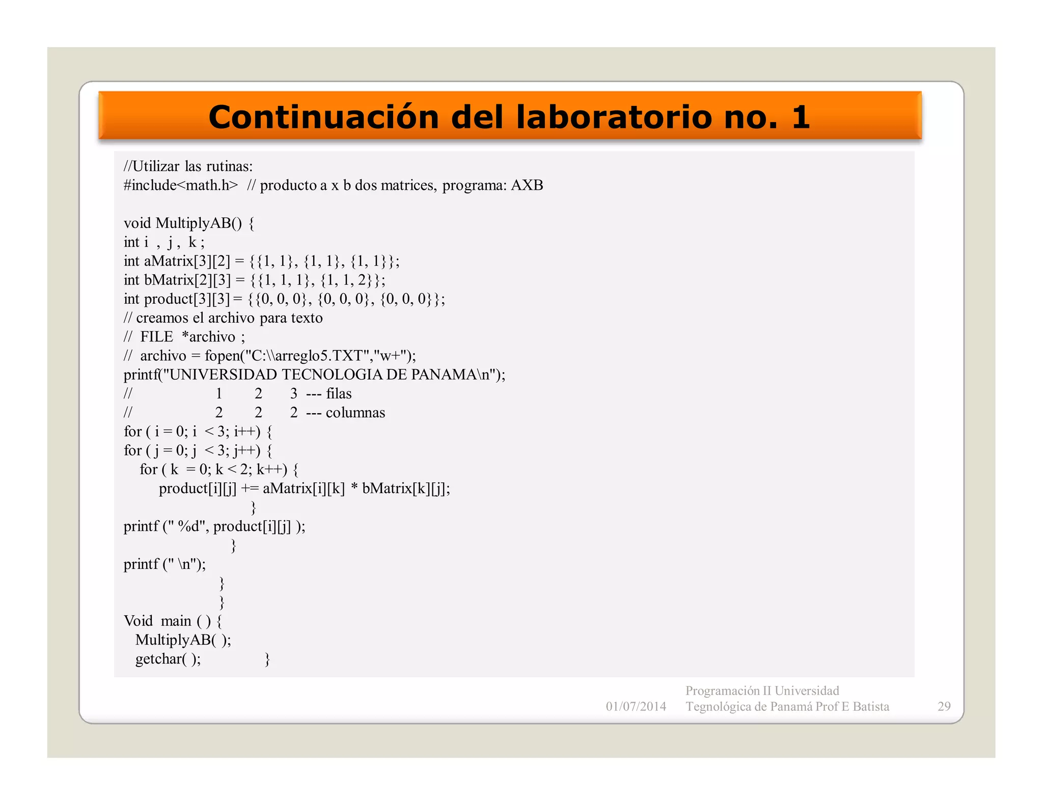 Continuación del laboratorio no. 1
//Utilizar las rutinas:
#include<math.h> // producto a x b dos matrices, programa: AXB
void MultiplyAB() {
int i , j , k ;
int aMatrix[3][2] = {{1, 1}, {1, 1}, {1, 1}};
int bMatrix[2][3] = {{1, 1, 1}, {1, 1, 2}};
int product[3][3] = {{0, 0, 0}, {0, 0, 0}, {0, 0, 0}};
// creamos el archivo para texto
// FILE *archivo ;
// archivo = fopen("C:arreglo5.TXT","w+");
printf("UNIVERSIDAD TECNOLOGIA DE PANAMAn");
//
1
2
3 --- filas
//
2
2
2 --- columnas
for ( i = 0; i < 3; i++) {
for ( j = 0; j < 3; j++) {
for ( k = 0; k < 2; k++) {
product[i][j] += aMatrix[i][k] * bMatrix[k][j];
}
printf (" %d", product[i][j] );
}
printf (" n");
}
}
Void main ( ) {
MultiplyAB( );
getchar( );
}
01/07/2014

Programación II Universidad
Tegnológica de Panamá Prof E Batista

29

 