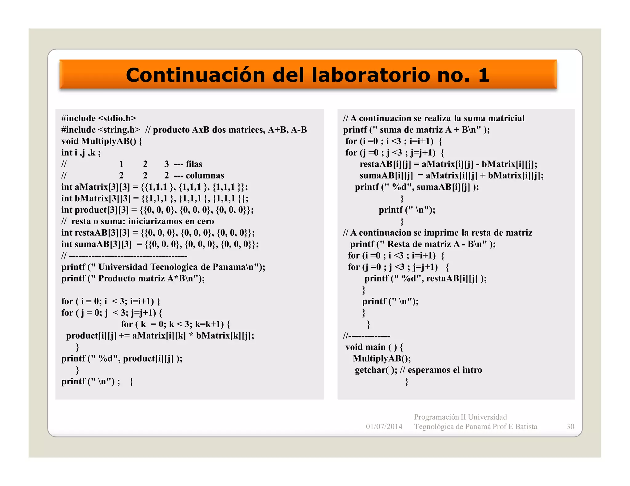 Continuación del laboratorio no. 1
#include <stdio.h>
#include <string.h> // producto AxB dos matrices, A+B, A-B
void MultiplyAB() {
int i ,j ,k ;
//
1
2
3 --- filas
//
2
2
2 --- columnas
int aMatrix[3][3] = {{1,1,1 }, {1,1,1 }, {1,1,1 }};
int bMatrix[3][3] = {{1,1,1 }, {1,1,1 }, {1,1,1 }};
int product[3][3] = {{0, 0, 0}, {0, 0, 0}, {0, 0, 0}};
// resta o suma: iniciarizamos en cero
int restaAB[3][3] = {{0, 0, 0}, {0, 0, 0}, {0, 0, 0}};
int sumaAB[3][3] = {{0, 0, 0}, {0, 0, 0}, {0, 0, 0}};
// ------------------------------------printf (" Universidad Tecnologica de Panaman");
printf (" Producto matriz A*Bn");
for ( i = 0; i < 3; i=i+1) {
for ( j = 0; j < 3; j=j+1) {
for ( k = 0; k < 3; k=k+1) {
product[i][j] += aMatrix[i][k] * bMatrix[k][j];
}
printf (" %d", product[i][j] );
}
printf (" n") ; }

// A continuacion se realiza la suma matricial
printf (" suma de matriz A + Bn" );
for (i =0 ; i <3 ; i=i+1) {
for (j =0 ; j <3 ; j=j+1) {
restaAB[i][j] = aMatrix[i][j] - bMatrix[i][j];
sumaAB[i][j] = aMatrix[i][j] + bMatrix[i][j];
printf (" %d", sumaAB[i][j] );
}
printf (" n");
}
// A continuacion se imprime la resta de matriz
printf (" Resta de matriz A - Bn" );
for (i =0 ; i <3 ; i=i+1) {
for (j =0 ; j <3 ; j=j+1) {
printf (" %d", restaAB[i][j] );
}
printf (" n");
}
}
//------------void main ( ) {
MultiplyAB();
getchar( ); // esperamos el intro
}

01/07/2014

Programación II Universidad
Tegnológica de Panamá Prof E Batista

30

 
