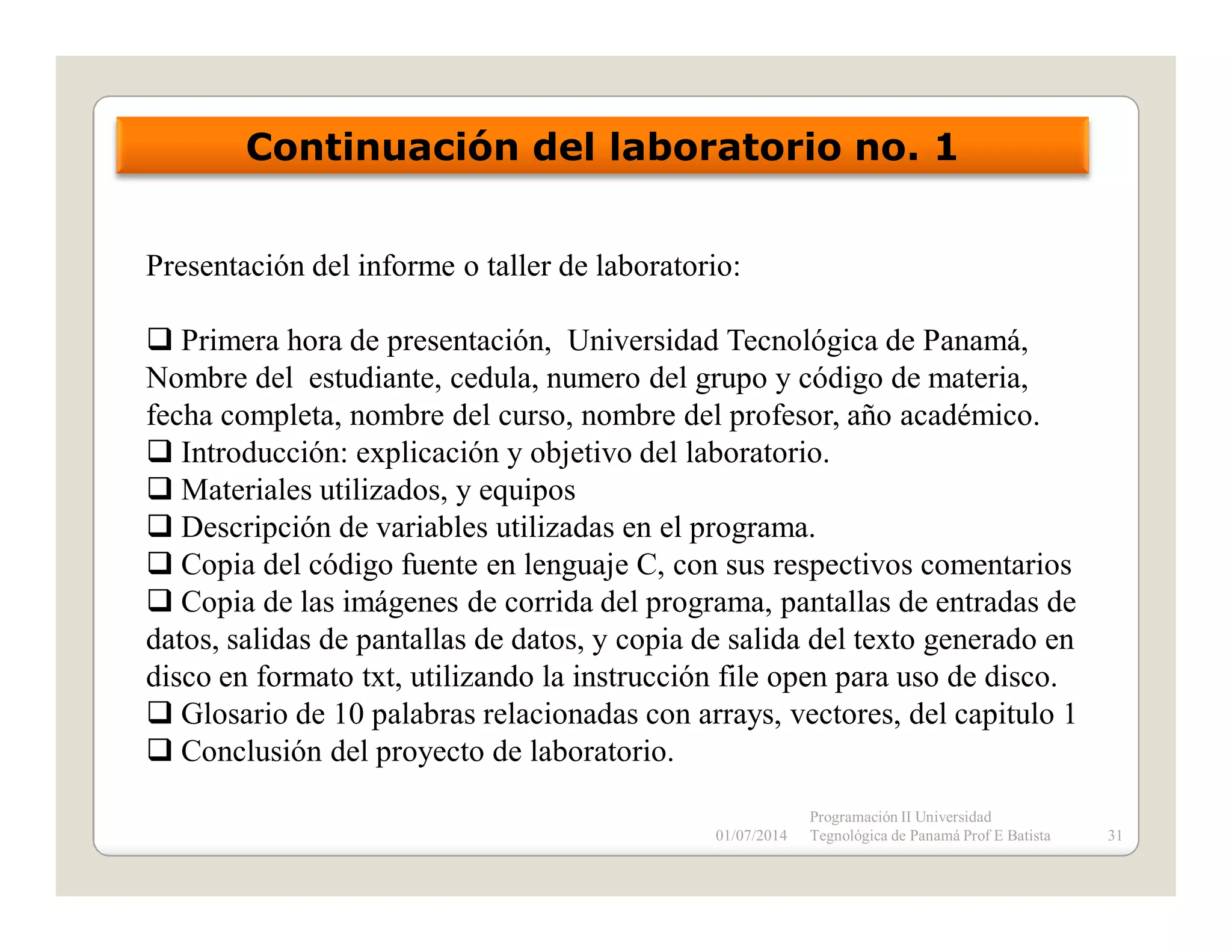 Continuación del laboratorio no. 1
Presentación del informe o taller de laboratorio:
Primera hora de presentación, Universidad Tecnológica de Panamá,
Nombre del estudiante, cedula, numero del grupo y código de materia,
fecha completa, nombre del curso, nombre del profesor, año académico.
Introducción: explicación y objetivo del laboratorio.
Materiales utilizados, y equipos
Descripción de variables utilizadas en el programa.
Copia del código fuente en lenguaje C, con sus respectivos comentarios
Copia de las imágenes de corrida del programa, pantallas de entradas de
datos, salidas de pantallas de datos, y copia de salida del texto generado en
disco en formato txt, utilizando la instrucción file open para uso de disco.
Glosario de 10 palabras relacionadas con arrays, vectores, del capitulo 1
Conclusión del proyecto de laboratorio.
01/07/2014

Programación II Universidad
Tegnológica de Panamá Prof E Batista

31

 