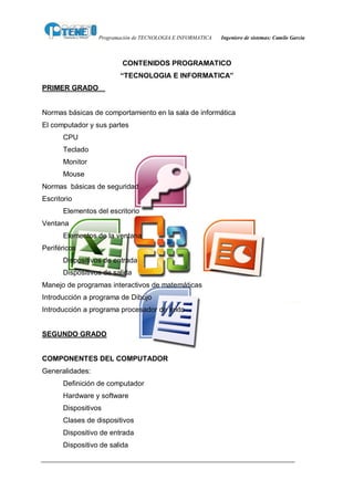 Programación de TECNOLOGIA E INFORMATICA   Ingeniero de sistemas: Camilo García



                          CONTENIDOS PROGRAMATICO
                         “TECNOLOGIA E INFORMATICA”
PRIMER GRADO


Normas básicas de comportamiento en la sala de informática
El computador y sus partes
       CPU
       Teclado
       Monitor
       Mouse
Normas básicas de seguridad
Escritorio
       Elementos del escritorio
Ventana
       Elementos de la ventana
Periféricos
       Dispositivos de entrada
       Dispositivos de salida
Manejo de programas interactivos de matemáticas
Introducción a programa de Dibujo
Introducción a programa procesador de texto


SEGUNDO GRADO


COMPONENTES DEL COMPUTADOR
Generalidades:
       Definición de computador
       Hardware y software
       Dispositivos
       Clases de dispositivos
       Dispositivo de entrada
       Dispositivo de salida
 