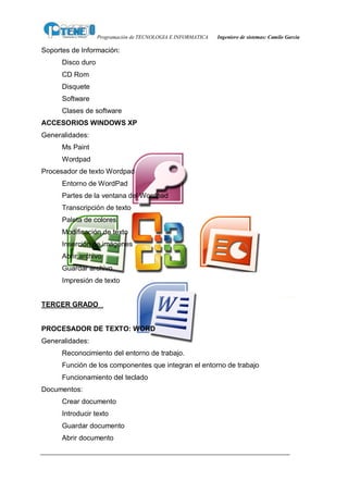 Programación de TECNOLOGIA E INFORMATICA   Ingeniero de sistemas: Camilo García

Soportes de Información:
      Disco duro
      CD Rom
      Disquete
      Software
      Clases de software
ACCESORIOS WINDOWS XP
Generalidades:
      Ms Paint
      Wordpad
Procesador de texto Wordpad
      Entorno de WordPad
      Partes de la ventana del Wordpad
      Transcripción de texto
      Paleta de colores
      Modificación de texto
      Inserción de imágenes
      Abrir archivo
      Guardar archivo
      Impresión de texto


TERCER GRADO


PROCESADOR DE TEXTO: WORD
Generalidades:
      Reconocimiento del entorno de trabajo.
      Función de los componentes que integran el entorno de trabajo
      Funcionamiento del teclado
Documentos:
      Crear documento
      Introducir texto
      Guardar documento
      Abrir documento
 