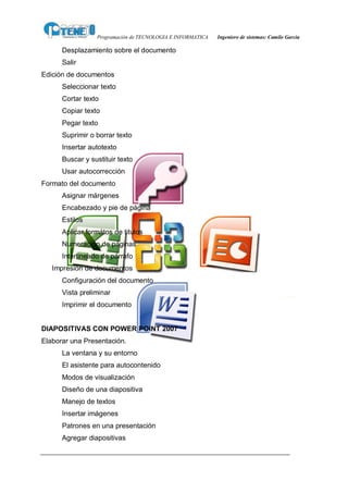 Programación de TECNOLOGIA E INFORMATICA   Ingeniero de sistemas: Camilo García

      Desplazamiento sobre el documento
      Salir
Edición de documentos
      Seleccionar texto
      Cortar texto
      Copiar texto
      Pegar texto
      Suprimir o borrar texto
      Insertar autotexto
      Buscar y sustituir texto
      Usar autocorrección
Formato del documento
      Asignar márgenes
      Encabezado y pie de página
      Estilos
      Aplicar formátos de titulos
      Numeración de páginas
      Interlineado de párrafo
   Impresión de documentos
      Configuración del documento
      Vista preliminar
      Imprimir el documento


DIAPOSITIVAS CON POWER POINT 2007
Elaborar una Presentación.
      La ventana y su entorno
      El asistente para autocontenido
      Modos de visualización
      Diseño de una diapositiva
      Manejo de textos
      Insertar imágenes
      Patrones en una presentación
      Agregar diapositivas
 
