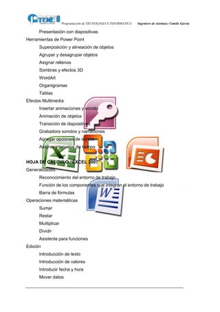 Programación de TECNOLOGIA E INFORMATICA   Ingeniero de sistemas: Camilo García

      Presentación con diapositivas
Herramientas de Power Point
      Superposición y alineación de objetos
      Agrupar y desagrupar objetos
      Asignar rellenos
      Sombras y efectos 3D
      WordArt
      Organigramas
      Tablas
Efectos Multimedia
      Insertar animaciones y sonido
      Animación de objetos
      Transición de diapositivas
      Grabadora sonidos y narraciones
      Agregar opciones de sonido
      Asignar intervalos de tiempo


HOJA DE CALCULO “ÉXCEL 2007”
Generalidades.
      Reconocimiento del entorno de trabajo
      Función de los componentes que integran el entorno de trabajo
      Barra de fórmulas
Operaciones matemáticas
      Sumar
      Restar
      Multiplicar
      Dividir
      Asistente para funciones
Edición
      Introducción de texto
      Introducción de valores
      Introducir fecha y hora
      Mover datos
 