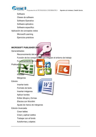 Programación de TECNOLOGIA E INFORMATICA   Ingeniero de sistemas: Camilo García

      Software
      Clases de software
      Software Operativo
      Software aplicativo
      Software especifico
Aplicación de conceptos vistos
      Microsoft Learning
      Ejercicios prácticos




MICROSOFT PUBLISHER 2007
Generalidades:
      Reconocimiento del entorno de trabajo
      Función de los componentes que integran el entorno de trabajo
      Funcionamiento del teclado
Publicaciones:
      Planificación
      Estructura general
      Paneles
      Márgenes
Edición
      Insertar texto
      Formato de texto
      Insertar imágenes
      Aplicar bordes
      Editar dibujos y formas
      Efectos con WordArt
      Ajuste de marco de márgenes
Edición Avanzada
      Crear tablas
      Crear y aplicar estilos
      Trabajar con el fondo
      Autoformas y objetos
 