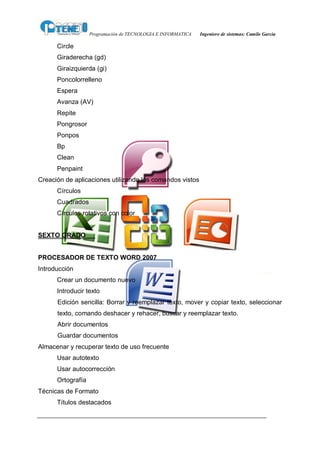 Programación de TECNOLOGIA E INFORMATICA   Ingeniero de sistemas: Camilo García

      Circle
      Giraderecha (gd)
      Giraizquierda (gi)
      Poncolorrelleno
      Espera
      Avanza (AV)
      Repite
      Pongrosor
      Ponpos
      Bp
      Clean
      Penpaint
Creación de aplicaciones utilizando los comandos vistos
      Círculos
      Cuadrados
      Círculos rotativos con color


SEXTO GRADO


PROCESADOR DE TEXTO WORD 2007
Introducción
      Crear un documento nuevo
      Introducir texto
      Edición sencilla: Borrar y reemplazar texto, mover y copiar texto, seleccionar
      texto, comando deshacer y rehacer, buscar y reemplazar texto.
      Abrir documentos
      Guardar documentos
Almacenar y recuperar texto de uso frecuente
      Usar autotexto
      Usar autocorrección
      Ortografía
Técnicas de Formato
      Títulos destacados
 