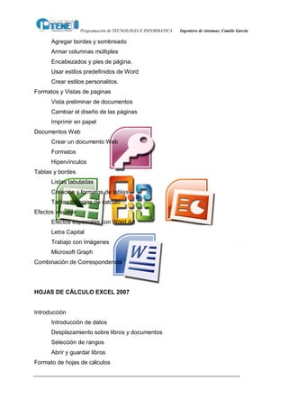 Programación de TECNOLOGIA E INFORMATICA   Ingeniero de sistemas: Camilo García

      Agregar bordes y sombreado
      Armar columnas múltiples
      Encabezados y pies de página.
      Usar estilos predefinidos de Word
      Crear estilos personalitos.
Formatos y Vistas de paginas
      Vista preliminar de documentos
      Cambiar el diseño de las páginas
      Imprimir en papel
Documentos Web
      Crear un documento Web
      Formatos
      Hipervínculos
Tablas y bordes
      Listas tabuladas
      Creación y formatos de tablas
      Tablas de hojas de calculo
Efectos visuales
      Efectos especiales con Word Art
      Letra Capital
      Trabajo con Imágenes
      Microsoft Graph
Combinación de Correspondencia




HOJAS DE CÁLCULO EXCEL 2007


Introducción
      Introducción de datos
      Desplazamiento sobre libros y documentos
      Selección de rangos
      Abrir y guardar libros
Formato de hojas de cálculos
 