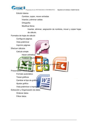 Programación de TECNOLOGIA E INFORMATICA   Ingeniero de sistemas: Camilo García

      Edición básica
             Cambiar, copiar, mover entradas
             Insertar y eliminar celdas
             Ortografía
             Modificar libros
                      Insertar, eliminar, asignación de nombres, mover y copiar hojas
                      de cálculo.
Formatos de hojas de cálculo
      Configurar páginas
      Vista preliminar
      Imprimir páginas
Efectuar cálculos
      Calculo simple
             Hacer aritmética
             Totalizar columnas de valores
             Promediar
             Identificación de valores máximos y mínimos
      Formulas
Presentación visual de datos
      Formato automático
      Trazar gráficos
      Cambiar el tipo de gráfico
      Ajustar gráfico
      Vista preliminar e impresión de gráficos.
Extracción y Organización de datos
      Ordenar datos
      Filtrar datos
 