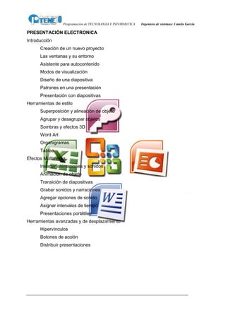 Programación de TECNOLOGIA E INFORMATICA   Ingeniero de sistemas: Camilo García

PRESENTACIÓN ELECTRONICA
Introducción
      Creación de un nuevo proyecto
      Las ventanas y su entorno
      Asistente para autocontenido
      Modos de visualización
      Diseño de una diapositiva
      Patrones en una presentación
      Presentación con diapositivas
Herramientas de estilo
      Superposición y alineación de objeto
      Agrupar y desagrupar objetos
      Sombras y efectos 3D
      Word Art
      Organigramas
      Tablas
Efectos Multimedia
      Insertar animaciones y sonidos
      Animación de objeto
      Transición de diapositivas
      Grabar sonidos y narraciones
      Agregar opciones de sonido
      Asignar intervalos de tiempo
      Presentaciones portátiles
Herramientas avanzadas y de desplazamiento
      Hipervínculos
      Botones de acción
      Distribuir presentaciones
 