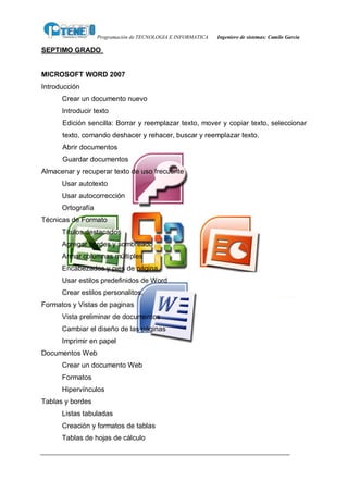 Programación de TECNOLOGIA E INFORMATICA   Ingeniero de sistemas: Camilo García

SEPTIMO GRADO


MICROSOFT WORD 2007
Introducción
      Crear un documento nuevo
      Introducir texto
      Edición sencilla: Borrar y reemplazar texto, mover y copiar texto, seleccionar
      texto, comando deshacer y rehacer, buscar y reemplazar texto.
      Abrir documentos
      Guardar documentos
Almacenar y recuperar texto de uso frecuente
      Usar autotexto
      Usar autocorrección
      Ortografía
Técnicas de Formato
      Títulos destacados
      Agregar bordes y sombreado
      Armar columnas múltiples
      Encabezados y pies de página.
      Usar estilos predefinidos de Word
      Crear estilos personalitos.
Formatos y Vistas de paginas
      Vista preliminar de documentos
      Cambiar el diseño de las páginas
      Imprimir en papel
Documentos Web
      Crear un documento Web
      Formatos
      Hipervínculos
Tablas y bordes
      Listas tabuladas
      Creación y formatos de tablas
      Tablas de hojas de cálculo
 