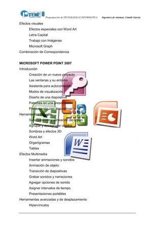 Programación de TECNOLOGIA E INFORMATICA   Ingeniero de sistemas: Camilo García

Efectos visuales
      Efectos especiales con Word Art
      Letra Capital
      Trabajo con Imágenes
      Microsoft Graph
Combinación de Correspondencia


MICROSOFT POWER POINT 2007
Introducción
      Creación de un nuevo proyecto
      Las ventanas y su entorno
      Asistente para autocontenido
      Modos de visualización
      Diseño de una diapositiva
      Patrones en una presentación
      Presentación con diapositivas
Herramientas de estilo
      Superposición y alineación de objeto
      Agrupar y desagrupar objetos
      Sombras y efectos 3D
      Word Art
      Organigramas
      Tablas
Efectos Multimedia
      Insertar animaciones y sonidos
      Animación de objeto
      Transición de diapositivas
      Grabar sonidos y narraciones
      Agregar opciones de sonido
      Asignar intervalos de tiempo
      Presentaciones portátiles
Herramientas avanzadas y de desplazamiento
      Hipervínculos
 