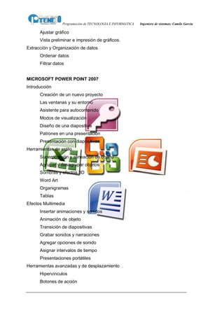 Programación de TECNOLOGIA E INFORMATICA   Ingeniero de sistemas: Camilo García

      Ajustar gráfico
      Vista preliminar e impresión de gráficos.
Extracción y Organización de datos
      Ordenar datos
      Filtrar datos


MICROSOFT POWER POINT 2007
Introducción
      Creación de un nuevo proyecto
      Las ventanas y su entorno
      Asistente para autocontenido
      Modos de visualización
      Diseño de una diapositiva
      Patrones en una presentación
      Presentación con diapositivas
Herramientas de estilo
      Superposición y alineación de objeto
      Agrupar y desagrupar objetos
      Sombras y efectos 3D
      Word Art
      Organigramas
      Tablas
Efectos Multimedia
      Insertar animaciones y sonidos
      Animación de objeto
      Transición de diapositivas
      Grabar sonidos y narraciones
      Agregar opciones de sonido
      Asignar intervalos de tiempo
      Presentaciones portátiles
Herramientas avanzadas y de desplazamiento
      Hipervínculos
      Botones de acción
 