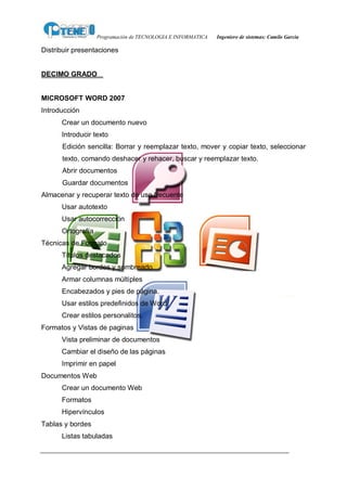 Programación de TECNOLOGIA E INFORMATICA   Ingeniero de sistemas: Camilo García

Distribuir presentaciones


DECIMO GRADO


MICROSOFT WORD 2007
Introducción
      Crear un documento nuevo
      Introducir texto
      Edición sencilla: Borrar y reemplazar texto, mover y copiar texto, seleccionar
      texto, comando deshacer y rehacer, buscar y reemplazar texto.
      Abrir documentos
      Guardar documentos
Almacenar y recuperar texto de uso frecuente
      Usar autotexto
      Usar autocorrección
      Ortografía
Técnicas de Formato
      Títulos destacados
      Agregar bordes y sombreado
      Armar columnas múltiples
      Encabezados y pies de página.
      Usar estilos predefinidos de Word
      Crear estilos personalitos.
Formatos y Vistas de paginas
      Vista preliminar de documentos
      Cambiar el diseño de las páginas
      Imprimir en papel
Documentos Web
      Crear un documento Web
      Formatos
      Hipervínculos
Tablas y bordes
      Listas tabuladas
 