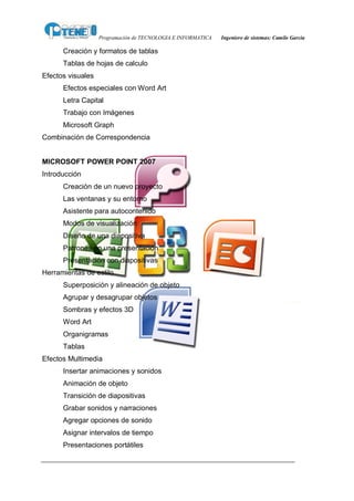 Programación de TECNOLOGIA E INFORMATICA   Ingeniero de sistemas: Camilo García

      Creación y formatos de tablas
      Tablas de hojas de calculo
Efectos visuales
      Efectos especiales con Word Art
      Letra Capital
      Trabajo con Imágenes
      Microsoft Graph
Combinación de Correspondencia


MICROSOFT POWER POINT 2007
Introducción
      Creación de un nuevo proyecto
      Las ventanas y su entorno
      Asistente para autocontenido
      Modos de visualización
      Diseño de una diapositiva
      Patrones en una presentación
      Presentación con diapositivas
Herramientas de estilo
      Superposición y alineación de objeto
      Agrupar y desagrupar objetos
      Sombras y efectos 3D
      Word Art
      Organigramas
      Tablas
Efectos Multimedia
      Insertar animaciones y sonidos
      Animación de objeto
      Transición de diapositivas
      Grabar sonidos y narraciones
      Agregar opciones de sonido
      Asignar intervalos de tiempo
      Presentaciones portátiles
 