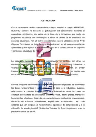 Programación de TECNOLOGIA E INFORMATICA   Ingeniero de sistemas: Camilo García




                                   JUSTIFICACION


Con el permanente cambio y desarrollo tecnológico mundial, el colegio ATENEO EL
ROSARIO siempre ha buscado la globalización del conocimiento mediante el
aprendizaje significativo, sin salirse de la línea de la innovación, por medio de
programas educativos que contribuyan a elevar la calidad de la enseñanza de
nuestros educandos. Por tal motivo consideramos que la utilización de las NTIC
(Nuevas Tecnologías de Información y Comunicación) en el proceso enseñanza-
aprendizaje puede aportar al ATENEO una ayuda en la consecución de los objetivos
y contenidos educativos del PEI.




La estructura metodológica de esta programación en contexto con otras, se
encuentra organizada de acuerdo con el proceso de crecimiento intelectual y
vivencial de cada educando, orientada a la educación superior, sin olvidar
transversalidad de las otras áreas académicas. Generalmente                 se plantea una
estructura acorde al medio académico actual nacional-tecnológico-informático.




En este programa de informática se encuentran mediante el proceso de aprendizaje
las bases fundamentales y adecuadas para el paso a la Educación Superior,
relacionadas a cualquier área tecnológicas e Informáticas; entre las cuales se
enfatizan el desarrollo de aplicaciones Windows y Web, diseño grafico, manejo de
herramientas ofimáticas, desarrollo de presentaciones electrónicas empresariales,
desarrollo de animadas profesionales, exposiciones audiovisuales,                    así como
cátedras que van dirigidas al mantenimiento, operación de computadoras y a la
utilización de tecnologías AVA (Ambientes Virtuales de Aprendizaje) como lo es la
plataforma virtual del SENA.
 