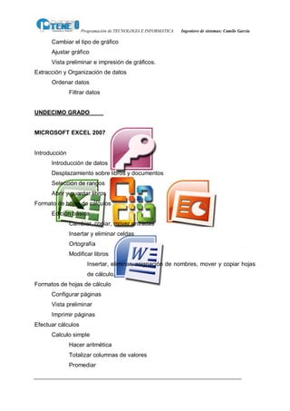 Programación de TECNOLOGIA E INFORMATICA   Ingeniero de sistemas: Camilo García

      Cambiar el tipo de gráfico
      Ajustar gráfico
      Vista preliminar e impresión de gráficos.
Extracción y Organización de datos
      Ordenar datos
               Filtrar datos


UNDECIMO GRADO


MICROSOFT EXCEL 2007


Introducción
      Introducción de datos
      Desplazamiento sobre libros y documentos
      Selección de rangos
      Abrir y guardar libros
Formato de hojas de cálculos
      Edición básica
               Cambiar, copiar, mover entradas
               Insertar y eliminar celdas
               Ortografía
               Modificar libros
                      Insertar, eliminar, asignación de nombres, mover y copiar hojas
                      de cálculo.
Formatos de hojas de cálculo
      Configurar páginas
      Vista preliminar
      Imprimir páginas
Efectuar cálculos
      Calculo simple
               Hacer aritmética
               Totalizar columnas de valores
               Promediar
 