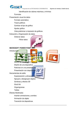 Programación de TECNOLOGIA E INFORMATICA   Ingeniero de sistemas: Camilo García

               Identificación de valores máximos y mínimos
      Formulas
Presentación visual de datos
      Formato automático
      Trazar gráficos
      Cambiar el tipo de gráfico
      Ajustar gráfico
      Vista preliminar e impresión de gráficos.
Extracción y Organización de datos
      Ordenar datos
               Filtrar datos




MICROSOFT POWER POINT 2007
Introducción
      Creación de un nuevo proyecto
      Las ventanas y su entorno
      Asistente para autocontenido
      Modos de visualización
      Diseño de una diapositiva
      Patrones en una presentación
      Presentación con diapositivas
Herramientas de estilo
      Superposición y alineación de objeto
      Agrupar y desagrupar objetos
      Sombras y efectos 3D
      Word Art
      Organigramas
      Tablas
Efectos Multimedia
      Insertar animaciones y sonidos
      Animación de objeto
      Transición de diapositivas
 