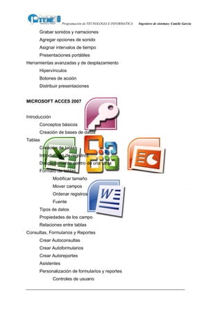 Programación de TECNOLOGIA E INFORMATICA   Ingeniero de sistemas: Camilo García

      Grabar sonidos y narraciones
      Agregar opciones de sonido
      Asignar intervalos de tiempo
      Presentaciones portátiles
Herramientas avanzadas y de desplazamiento
      Hipervínculos
      Botones de acción
      Distribuir presentaciones


MICROSOFT ACCES 2007


Introducción
      Conceptos básicos
      Creación de bases de datos
Tablas
      Creación de tablas
      Introducción de registros
      Desplazamiento dentro de una tabla
      Formato de tablas
               Modificar tamaño
               Mover campos
               Ordenar registros
               Fuente
      Tipos de datos
      Propiedades de los campo
      Relaciones entre tablas
Consultas, Formularios y Reportes
      Crear Autoconsultas
      Crear Autoformularios
      Crear Autoreportes
      Asistentes
      Personalización de formularios y reportes
               Controles de usuario
 