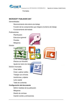 Programación de TECNOLOGIA E INFORMATICA   Ingeniero de sistemas: Camilo García

                       Formatos




MICROSOFT PUBLISHER 2007
Generalidades:
      Reconocimiento del entorno de trabajo
      Función de los componentes que integran el entorno de trabajo
      Funcionamiento del teclado
Publicaciones:
      Planificación
      Estructura general
      Paneles
      Márgenes
Edición
      Insertar texto
      Formato de texto
      Insertar imágenes
      Aplicar bordes
      Editar dibujos y formas
      Efectos con WordArt
      Ajuste de marco de márgenes
Edición Avanzada
      Crear tablas
      Crear y aplicar estilos
      Trabajar con el fondo
      Autoformas y objetos
      Letra capital
      Tabla de contenido
Configuración del documento
      Definir medidas de la publicación
      Márgenes
      Diseño de cornisas
      Insertar sonido y animaciones
 