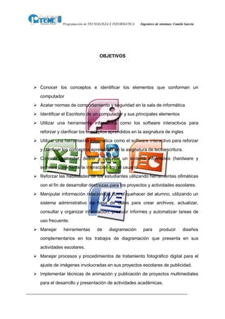 Programación de TECNOLOGIA E INFORMATICA   Ingeniero de sistemas: Camilo García




                                  OBJETIVOS




Ø Conocer los conceptos e identificar los elementos que conforman un
   computador
Ø Acatar normas de comportamiento y seguridad en la sala de informática
Ø Identificar el Escritorio de un computador y sus principales elementos
Ø Utilizar una herramienta informática como los software interactivos para
   reforzar y clarificar los conceptos aprendidos en la asignatura de ingles
Ø Utilizar una herramienta informática como el software interactivo para reforzar
   y clarificar los conceptos aprendidos en la asignatura de lectoescritura.
Ø Conocer, entender, definir y describir un sistema informático (hardware y
   software) mediante la interacción con el usuario.
Ø Reforzar las habilidades de los estudiantes utilizando herramientas ofimáticas
   con el fin de desarrollar destrezas para los proyectos y actividades escolares.
Ø Manipular información relacionada con el quehacer del alumno, utilizando un
   sistema administrativo de base de datos para crear archivos, actualizar,
   consultar y organizar información, producir informes y automatizar tareas de
   uso frecuente.
Ø Manejar     herramientas       de    diagramación       para       producir        diseños
   complementarios en los trabajos de diagramación que presenta en sus
   actividades escolares.
Ø Manejar procesos y procedimientos de tratamiento fotográfico digital para el
   ajuste de imágenes involucradas en sus proyectos escolares de publicidad.
Ø Implementar técnicas de animación y publicación de proyectos multimediales
   para el desarrollo y presentación de actividades académicas.
 
