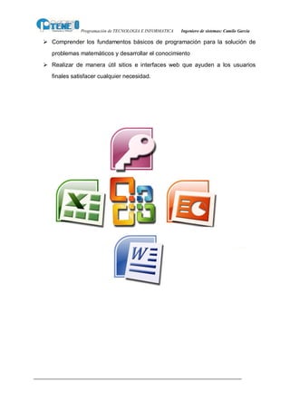 Programación de TECNOLOGIA E INFORMATICA   Ingeniero de sistemas: Camilo García

Ø Comprender los fundamentos básicos de programación para la solución de
   problemas matemáticos y desarrollar el conocimiento
Ø Realizar de manera útil sitios e interfaces web que ayuden a los usuarios
   finales satisfacer cualquier necesidad.
 