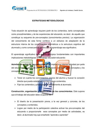 Programación de TECNOLOGIA E INFORMATICA   Ingeniero de sistemas: Camilo García




                        ESTRATEGIAS METODOLÓGICAS




Toda situación de aprendizaje requiere partir de los contenidos, tanto conceptuales
como procedimentales y de las experiencias del educando, es decir, de aquello que
constituye su esquema de pre-conceptos (conocimientos previos). La organización
del conocimiento de esta forma conlleva a un esfuerzo de adaptación de la
estructura interna de los conocimientos informáticos a la estructura cognitiva del
alumnado y como consecuencia genera que el aprendizaje sea significativo.


El aprendizaje significativo tiene cuatro principios fundamentales con importantes
implicaciones metodológicas en el trabajo educador-educando:


Asimilación activa de los contenidos. Esto implica una intensa actividad por parte
del educando, con el fin de establecer una relación con los nuevos conceptos y los
conceptos propios.


   Ø Tener en cuenta los conocimientos previos del alumno y buscar la conexión
      directa que pueda establecer con los nuevos contenidos.
   Ø Fijar los contenidos y predisponer favorablemente al alumnado.


Construcción, organización y modificación de los conocimientos. Esto supone
que el trabajo del educador debe ocuparse de:


   Ø El diseño de la presentación previa, a la vez general y concreta, de los
      conceptos y contenidos.
   Ø Lograr por medio de la participación colectiva activar los pre-conceptos del
      educando o proporcionarle       esos conceptos por medio de actividades, es
      decir, al alumnado hay que enseñarle “aprende a aprender”
 