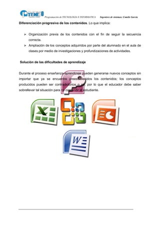 Programación de TECNOLOGIA E INFORMATICA   Ingeniero de sistemas: Camilo García

Diferenciación progresiva de los contenidos. Lo que implica:


   Ø Organización previa de los contenidos con el fin de seguir la secuencia
       correcta.
   Ø Ampliación de los conceptos adquiridos por parte del alumnado en el aula de
       clases por medio de investigaciones y profundizaciones de actividades.


Solución de las dificultades de aprendizaje


Durante el proceso enseñanza-aprendizaje pueden generarse nuevos conceptos sin
importar que ya se encuentre preestablecidos los contenidos; los conceptos
producidos pueden ser contradictorios o no, por lo que el educador debe saber
sobrellevar tal situación para no confundir al estudiante.
 