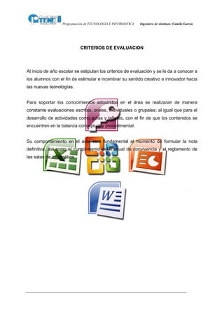 Programación de TECNOLOGIA E INFORMATICA   Ingeniero de sistemas: Camilo García




                            CRITERIOS DE EVALUACION




Al inicio de año escolar se estipulan los criterios de evaluación y se le da a conocer a
los alumnos con el fin de estimular e incentivar su sentido creativo e innovador hacia
las nuevas tecnologías.


Para soportar los conocimientos adquiridos en el área se realizaran de manera
constante evaluaciones escritas, orales, individuales o grupales; al igual que para el
desarrollo de actividades como guías y talleres, con el fin de que los contenidos se
encuentren en la balanza conceptual y procedimental.


Su comportamiento en el aula será fundamental al momento de formular la nota
definitiva, así como el cumplimiento del manual de convivencia y el reglamento de
las salas de informática.
 