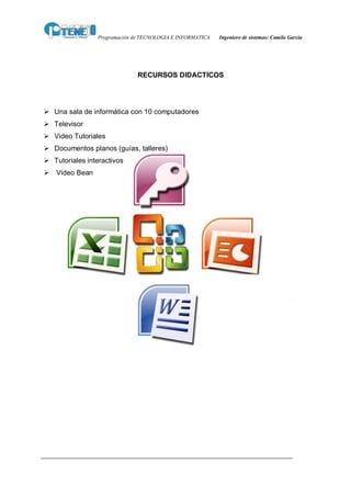 Programación de TECNOLOGIA E INFORMATICA   Ingeniero de sistemas: Camilo García




                              RECURSOS DIDACTICOS




Ø Una sala de informática con 10 computadores
Ø Televisor
Ø Video Tutoriales
Ø Documentos planos (guías, talleres)
Ø Tutoriales interactivos
Ø Video Bean
 