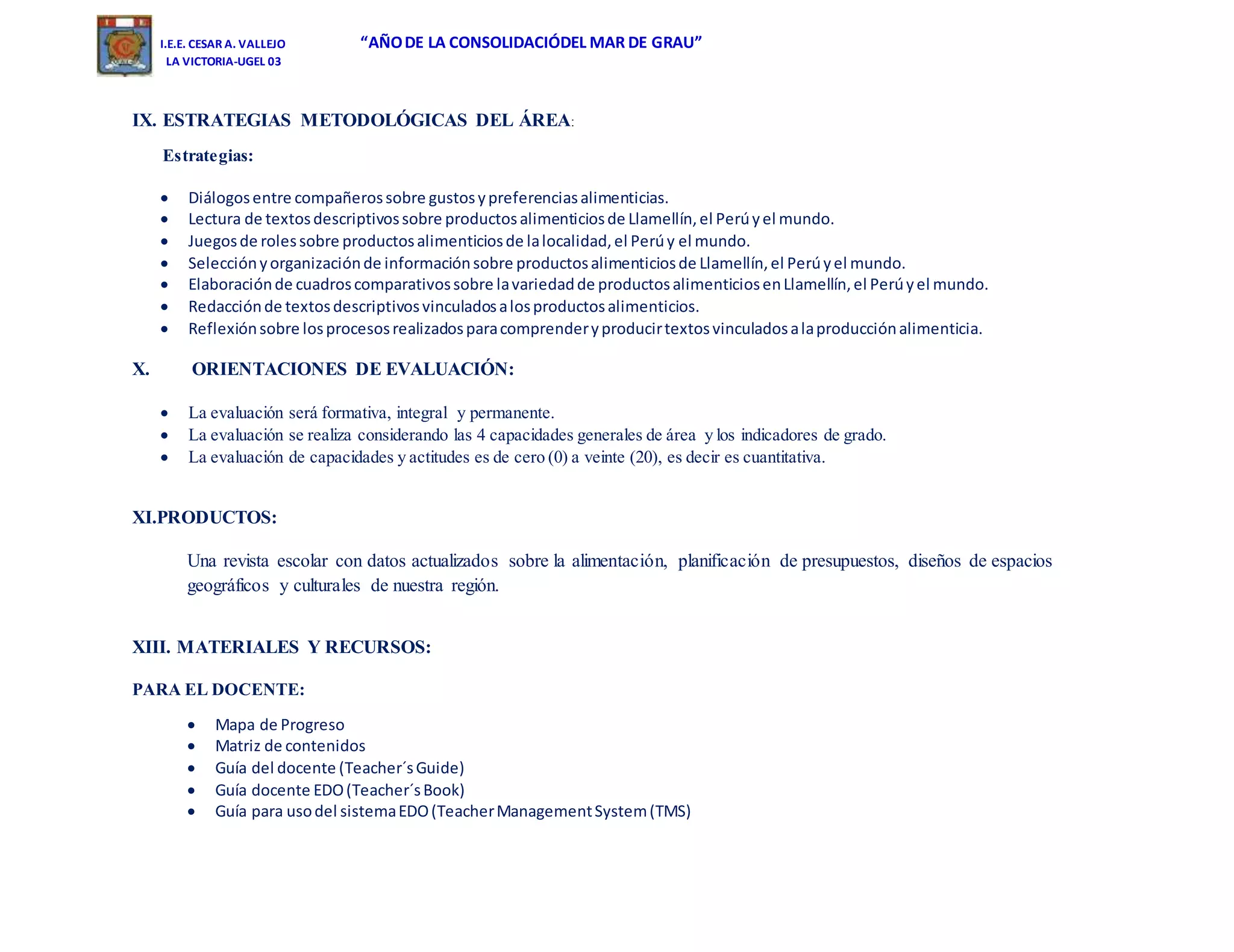 I.E.E. CESAR A. VALLEJO “AÑODE LA CONSOLIDACIÓDEL MAR DE GRAU”
LA VICTORIA-UGEL 03
IX. ESTRATEGIAS METODOLÓGICAS DEL ÁREA:
Estrategias:
 Diálogosentre compañerossobre gustosypreferenciasalimenticias.
 Lectura de textosdescriptivossobre productosalimenticiosde Llamellín,el Perúyel mundo.
 Juegosde rolessobre productosalimenticiosde lalocalidad,el Perúy el mundo.
 Selecciónyorganizaciónde informaciónsobre productosalimenticiosde Llamellín,el Perúyel mundo.
 Elaboraciónde cuadroscomparativossobre lavariedadde productosalimenticiosenLlamellín,el Perúyel mundo.
 Redacciónde textosdescriptivosvinculadosalosproductosalimenticios.
 Reflexiónsobre losprocesosrealizadosparacomprenderyproducirtextosvinculadosalaproducciónalimenticia.
X. ORIENTACIONES DE EVALUACIÓN:
 La evaluación será formativa, integral y permanente.
 La evaluación se realiza considerando las 4 capacidades generales de área y los indicadores de grado.
 La evaluación de capacidades y actitudes es de cero (0) a veinte (20), es decir es cuantitativa.
XI.PRODUCTOS:
Una revista escolar con datos actualizados sobre la alimentación, planificación de presupuestos, diseños de espacios
geográficos y culturales de nuestra región.
XIII. MATERIALES Y RECURSOS:
PARA EL DOCENTE:
 Mapa de Progreso
 Matriz de contenidos
 Guía del docente (Teacher´sGuide)
 Guía docente EDO(Teacher´sBook)
 Guía para usodel sistemaEDO(TeacherManagementSystem(TMS)
 