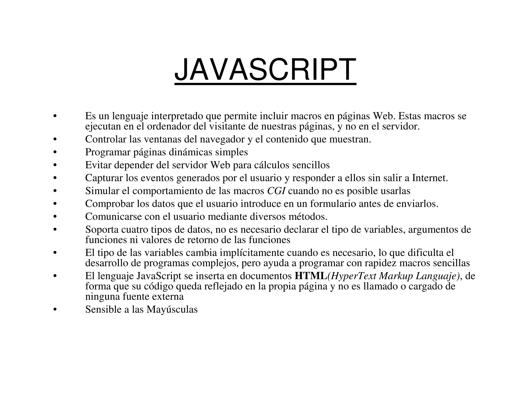 JAVASCRIPT
•   Es un lenguaje interpretado que permite incluir macros en páginas Web. Estas macros se
    ejecutan en el ordenador del visitante de nuestras páginas, y no en el servidor.
•   Controlar las ventanas del navegador y el contenido que muestran.
•   Programar páginas dinámicas simples
•   Evitar depender del servidor Web para cálculos sencillos
•   Capturar los eventos generados por el usuario y responder a ellos sin salir a Internet.
•   Simular el comportamiento de las macros CGI cuando no es posible usarlas
•   Comprobar los datos que el usuario introduce en un formulario antes de enviarlos.
•   Comunicarse con el usuario mediante diversos métodos.
•   Soporta cuatro tipos de datos, no es necesario declarar el tipo de variables, argumentos de
    funciones ni valores de retorno de las funciones
•   El tipo de las variables cambia implícitamente cuando es necesario, lo que dificulta el
    desarrollo de programas complejos, pero ayuda a programar con rapidez macros sencillas
•   El lenguaje JavaScript se inserta en documentos HTML(HyperText Markup Languaje), de
    forma que su código queda reflejado en la propia página y no es llamado o cargado de
    ninguna fuente externa
•   Sensible a las Mayúsculas
 