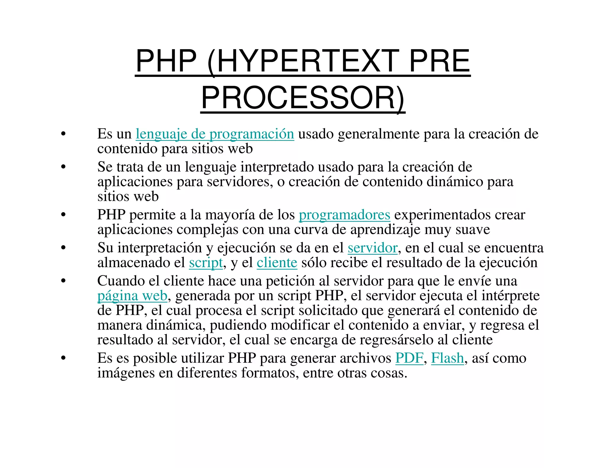 PHP (HYPERTEXT PRE
             PROCESSOR)
•   Es un lenguaje de programación usado generalmente para la creación de
    contenido para sitios web
•   Se trata de un lenguaje interpretado usado para la creación de
    aplicaciones para servidores, o creación de contenido dinámico para
    sitios web
•   PHP permite a la mayoría de los programadores experimentados crear
    aplicaciones complejas con una curva de aprendizaje muy suave
•   Su interpretación y ejecución se da en el servidor, en el cual se encuentra
    almacenado el script, y el cliente sólo recibe el resultado de la ejecución
•   Cuando el cliente hace una petición al servidor para que le envíe una
    página web, generada por un script PHP, el servidor ejecuta el intérprete
    de PHP, el cual procesa el script solicitado que generará el contenido de
    manera dinámica, pudiendo modificar el contenido a enviar, y regresa el
    resultado al servidor, el cual se encarga de regresárselo al cliente
•   Es es posible utilizar PHP para generar archivos PDF, Flash, así como
    imágenes en diferentes formatos, entre otras cosas.
 