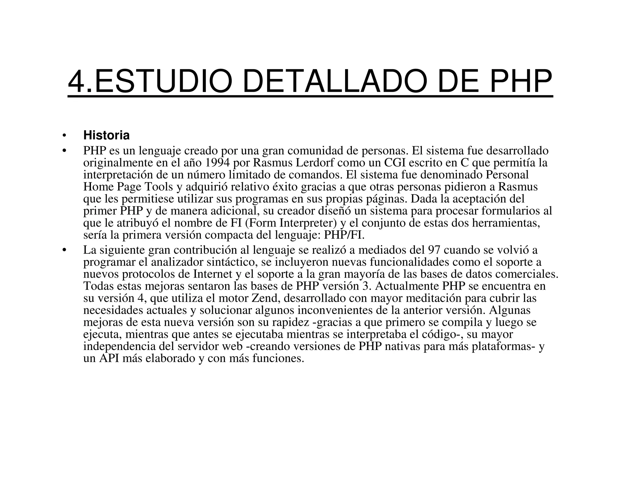 4.ESTUDIO DETALLADO DE PHP
•   Historia
•   PHP es un lenguaje creado por una gran comunidad de personas. El sistema fue desarrollado
    originalmente en el año 1994 por Rasmus Lerdorf como un CGI escrito en C que permitía la
    interpretación de un número limitado de comandos. El sistema fue denominado Personal
    Home Page Tools y adquirió relativo éxito gracias a que otras personas pidieron a Rasmus
    que les permitiese utilizar sus programas en sus propias páginas. Dada la aceptación del
    primer PHP y de manera adicional, su creador diseñó un sistema para procesar formularios al
    que le atribuyó el nombre de FI (Form Interpreter) y el conjunto de estas dos herramientas,
    sería la primera versión compacta del lenguaje: PHP/FI.
•   La siguiente gran contribución al lenguaje se realizó a mediados del 97 cuando se volvió a
    programar el analizador sintáctico, se incluyeron nuevas funcionalidades como el soporte a
    nuevos protocolos de Internet y el soporte a la gran mayoría de las bases de datos comerciales.
    Todas estas mejoras sentaron las bases de PHP versión 3. Actualmente PHP se encuentra en
    su versión 4, que utiliza el motor Zend, desarrollado con mayor meditación para cubrir las
    necesidades actuales y solucionar algunos inconvenientes de la anterior versión. Algunas
    mejoras de esta nueva versión son su rapidez -gracias a que primero se compila y luego se
    ejecuta, mientras que antes se ejecutaba mientras se interpretaba el código-, su mayor
    independencia del servidor web -creando versiones de PHP nativas para más plataformas- y
    un API más elaborado y con más funciones.
 