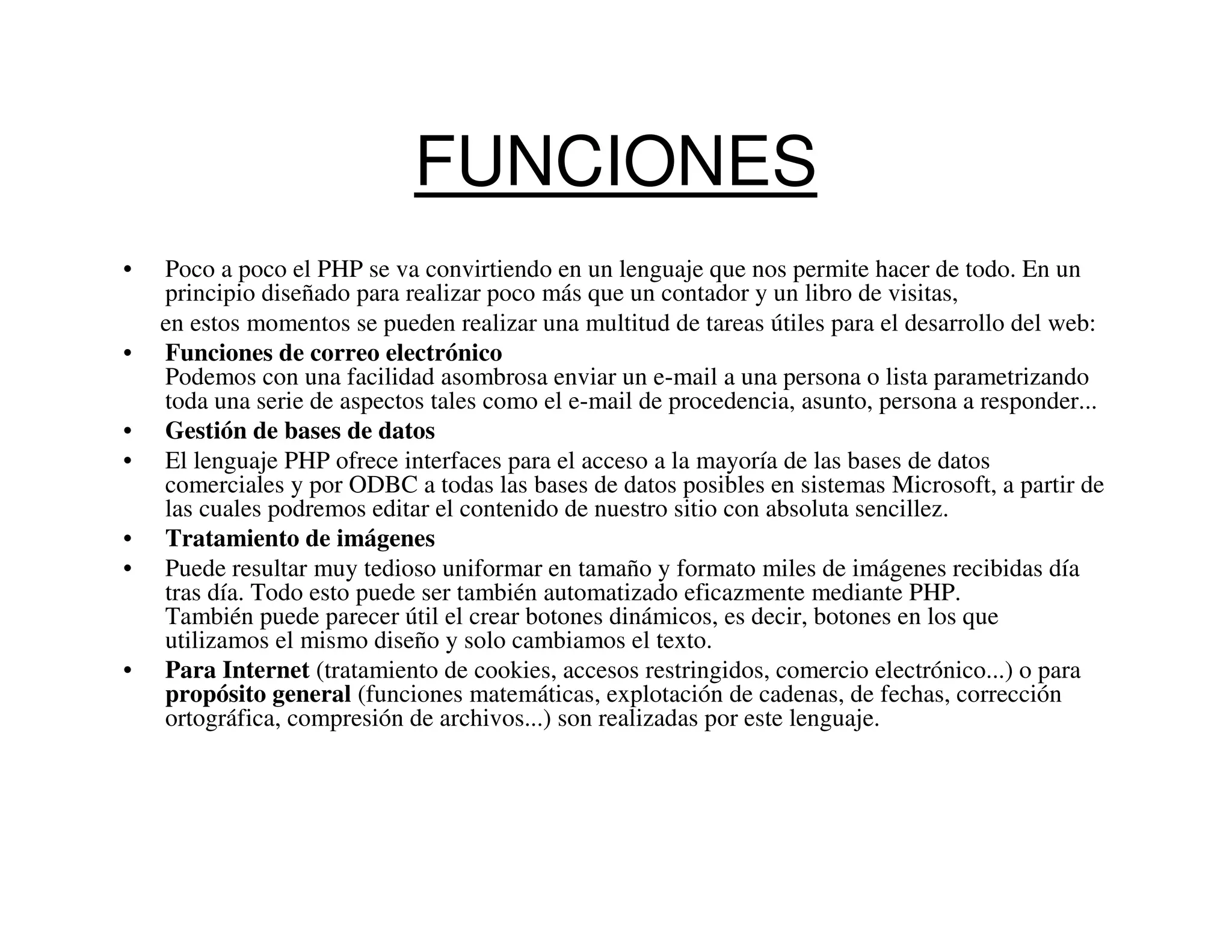 FUNCIONES
•   Poco a poco el PHP se va convirtiendo en un lenguaje que nos permite hacer de todo. En un
    principio diseñado para realizar poco más que un contador y un libro de visitas,
    en estos momentos se pueden realizar una multitud de tareas útiles para el desarrollo del web:
•   Funciones de correo electrónico
    Podemos con una facilidad asombrosa enviar un e-mail a una persona o lista parametrizando
    toda una serie de aspectos tales como el e-mail de procedencia, asunto, persona a responder...
•   Gestión de bases de datos
•   El lenguaje PHP ofrece interfaces para el acceso a la mayoría de las bases de datos
    comerciales y por ODBC a todas las bases de datos posibles en sistemas Microsoft, a partir de
    las cuales podremos editar el contenido de nuestro sitio con absoluta sencillez.
•   Tratamiento de imágenes
•   Puede resultar muy tedioso uniformar en tamaño y formato miles de imágenes recibidas día
    tras día. Todo esto puede ser también automatizado eficazmente mediante PHP.
    También puede parecer útil el crear botones dinámicos, es decir, botones en los que
    utilizamos el mismo diseño y solo cambiamos el texto.
•   Para Internet (tratamiento de cookies, accesos restringidos, comercio electrónico...) o para
    propósito general (funciones matemáticas, explotación de cadenas, de fechas, corrección
    ortográfica, compresión de archivos...) son realizadas por este lenguaje.
 