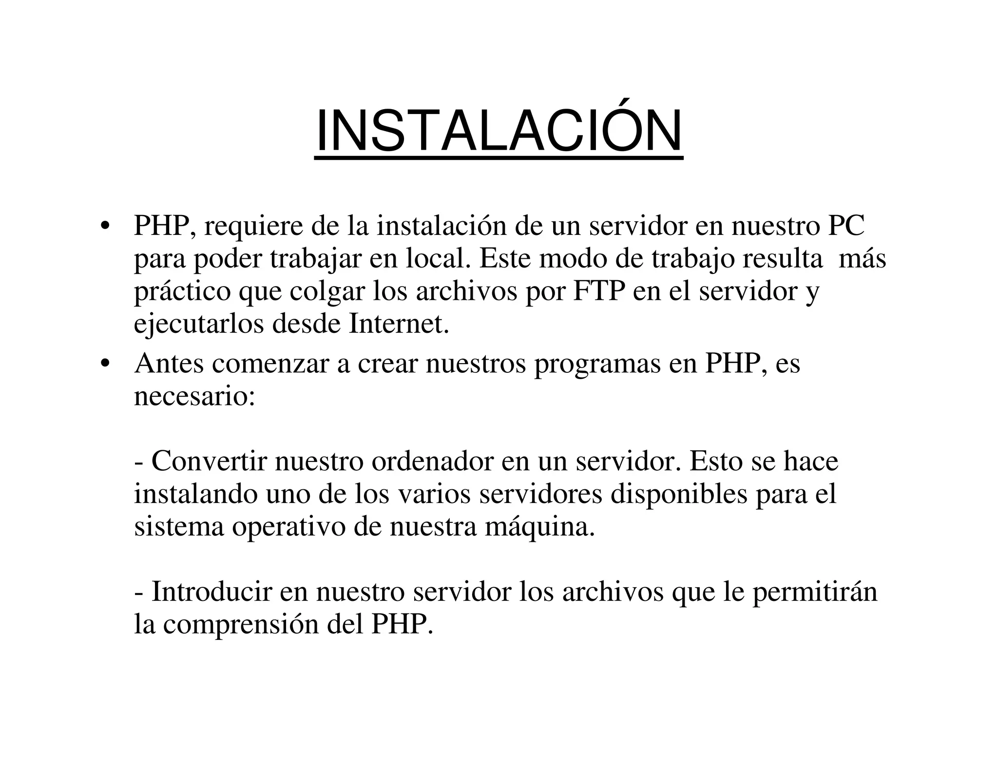 INSTALACIÓN
• PHP, requiere de la instalación de un servidor en nuestro PC
  para poder trabajar en local. Este modo de trabajo resulta más
  práctico que colgar los archivos por FTP en el servidor y
  ejecutarlos desde Internet.
• Antes comenzar a crear nuestros programas en PHP, es
  necesario:

  - Convertir nuestro ordenador en un servidor. Esto se hace
  instalando uno de los varios servidores disponibles para el
  sistema operativo de nuestra máquina.

  - Introducir en nuestro servidor los archivos que le permitirán
  la comprensión del PHP.
 