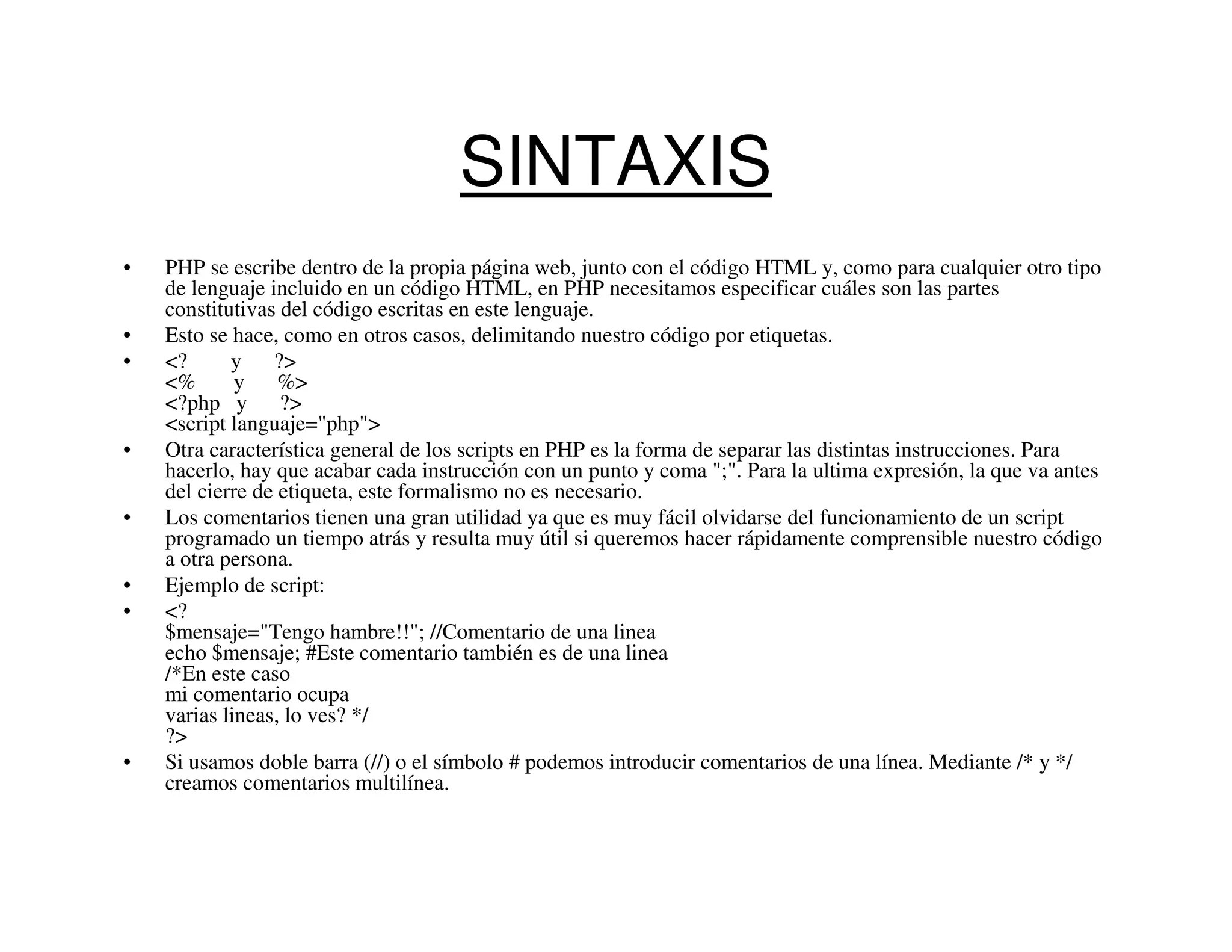 SINTAXIS
•   PHP se escribe dentro de la propia página web, junto con el código HTML y, como para cualquier otro tipo
    de lenguaje incluido en un código HTML, en PHP necesitamos especificar cuáles son las partes
    constitutivas del código escritas en este lenguaje.
•   Esto se hace, como en otros casos, delimitando nuestro código por etiquetas.
•   <?      y ?>
    <%       y %>
    <?php y ?>
    <script languaje="php">
•   Otra característica general de los scripts en PHP es la forma de separar las distintas instrucciones. Para
    hacerlo, hay que acabar cada instrucción con un punto y coma ";". Para la ultima expresión, la que va antes
    del cierre de etiqueta, este formalismo no es necesario.
•   Los comentarios tienen una gran utilidad ya que es muy fácil olvidarse del funcionamiento de un script
    programado un tiempo atrás y resulta muy útil si queremos hacer rápidamente comprensible nuestro código
    a otra persona.
•   Ejemplo de script:
•   <?
    $mensaje="Tengo hambre!!"; //Comentario de una linea
    echo $mensaje; #Este comentario también es de una linea
    /*En este caso
    mi comentario ocupa
    varias lineas, lo ves? */
    ?>
•   Si usamos doble barra (//) o el símbolo # podemos introducir comentarios de una línea. Mediante /* y */
    creamos comentarios multilínea.
 