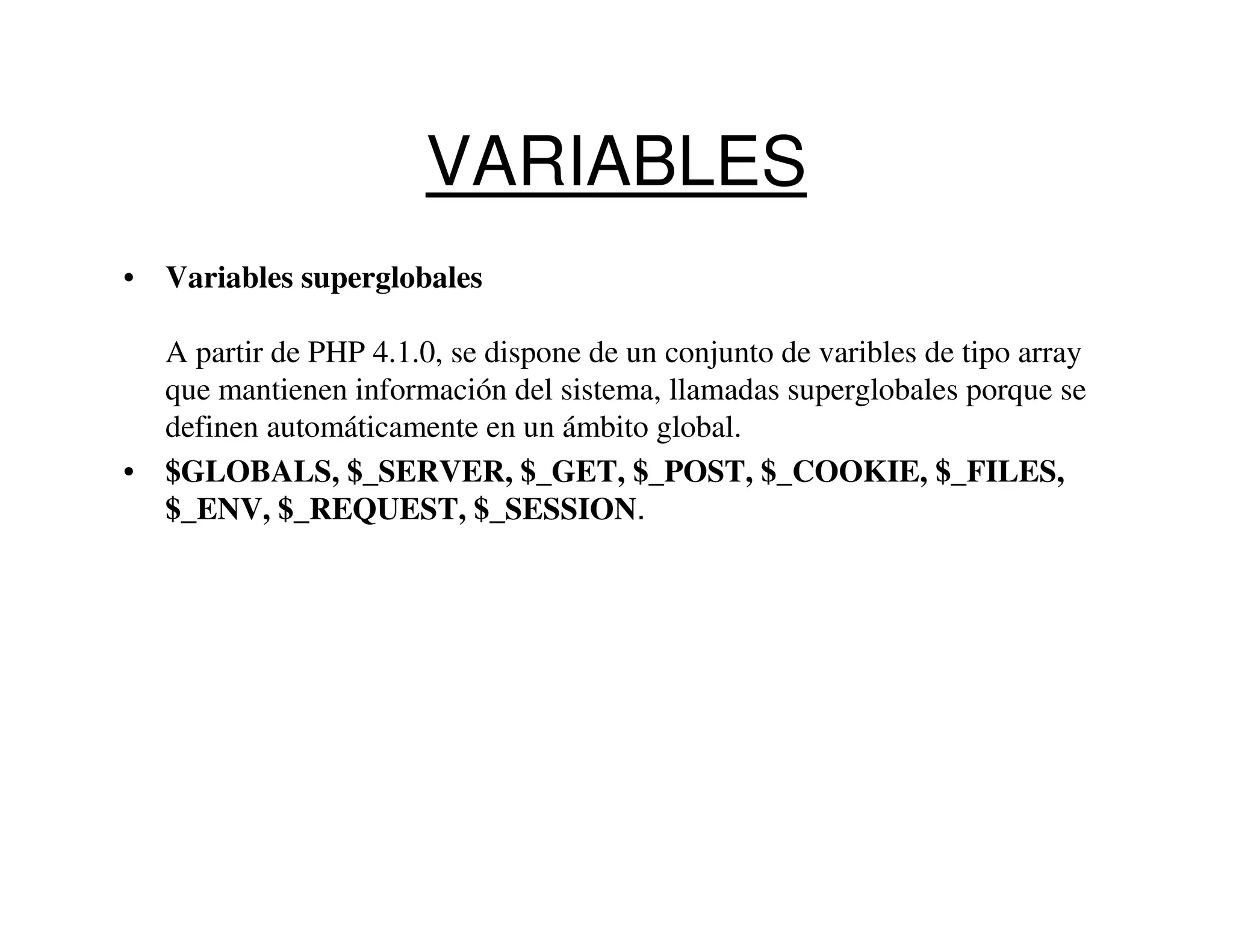VARIABLES
• Variables superglobales

  A partir de PHP 4.1.0, se dispone de un conjunto de varibles de tipo array
  que mantienen información del sistema, llamadas superglobales porque se
  definen automáticamente en un ámbito global.
• $GLOBALS, $_SERVER, $_GET, $_POST, $_COOKIE, $_FILES,
  $_ENV, $_REQUEST, $_SESSION.
 