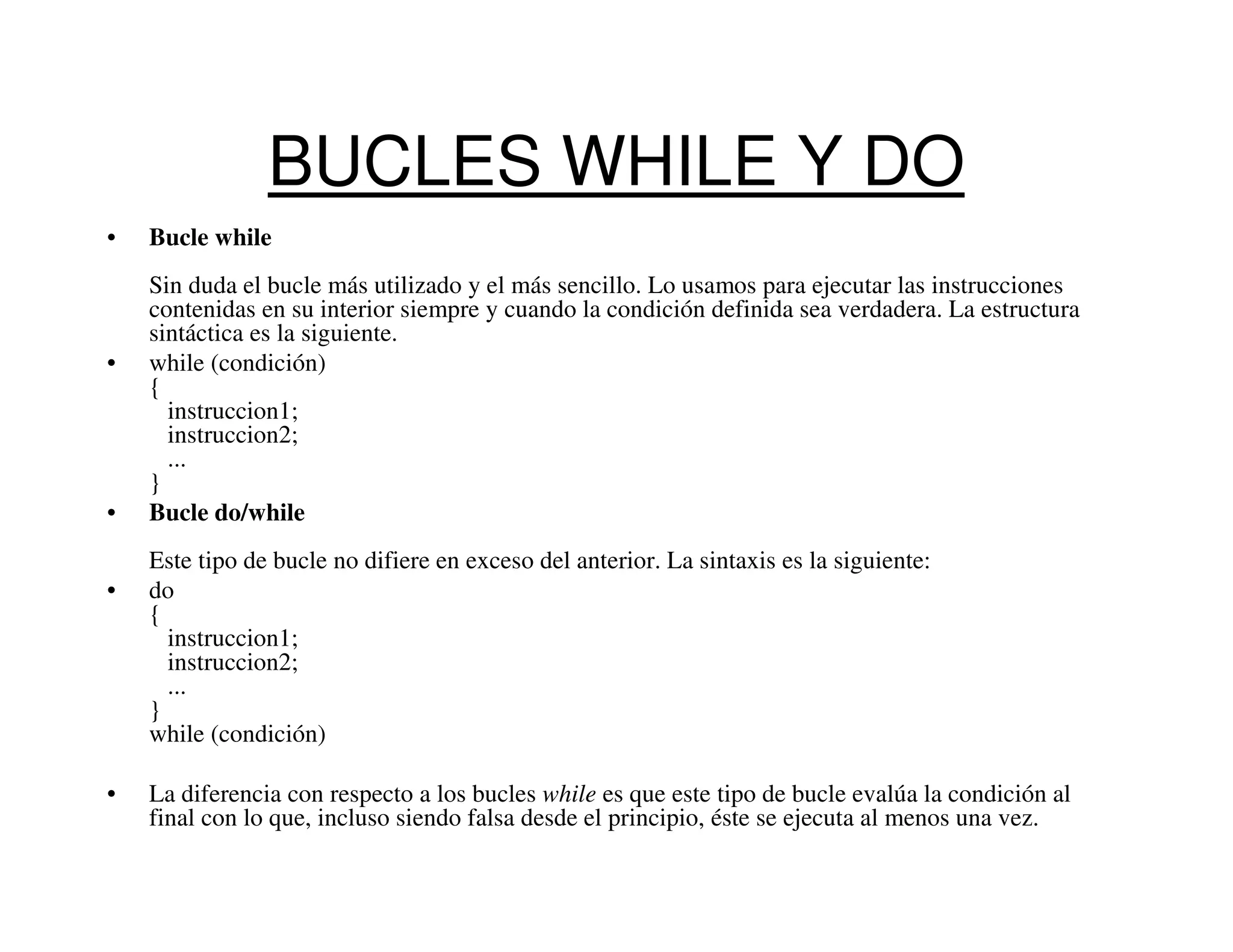 BUCLES WHILE Y DO
•   Bucle while
    Sin duda el bucle más utilizado y el más sencillo. Lo usamos para ejecutar las instrucciones
    contenidas en su interior siempre y cuando la condición definida sea verdadera. La estructura
    sintáctica es la siguiente.
•   while (condición)
    {
      instruccion1;
      instruccion2;
      ...
    }
•   Bucle do/while
    Este tipo de bucle no difiere en exceso del anterior. La sintaxis es la siguiente:
•   do
    {
      instruccion1;
      instruccion2;
      ...
    }
    while (condición)

•   La diferencia con respecto a los bucles while es que este tipo de bucle evalúa la condición al
    final con lo que, incluso siendo falsa desde el principio, éste se ejecuta al menos una vez.
 