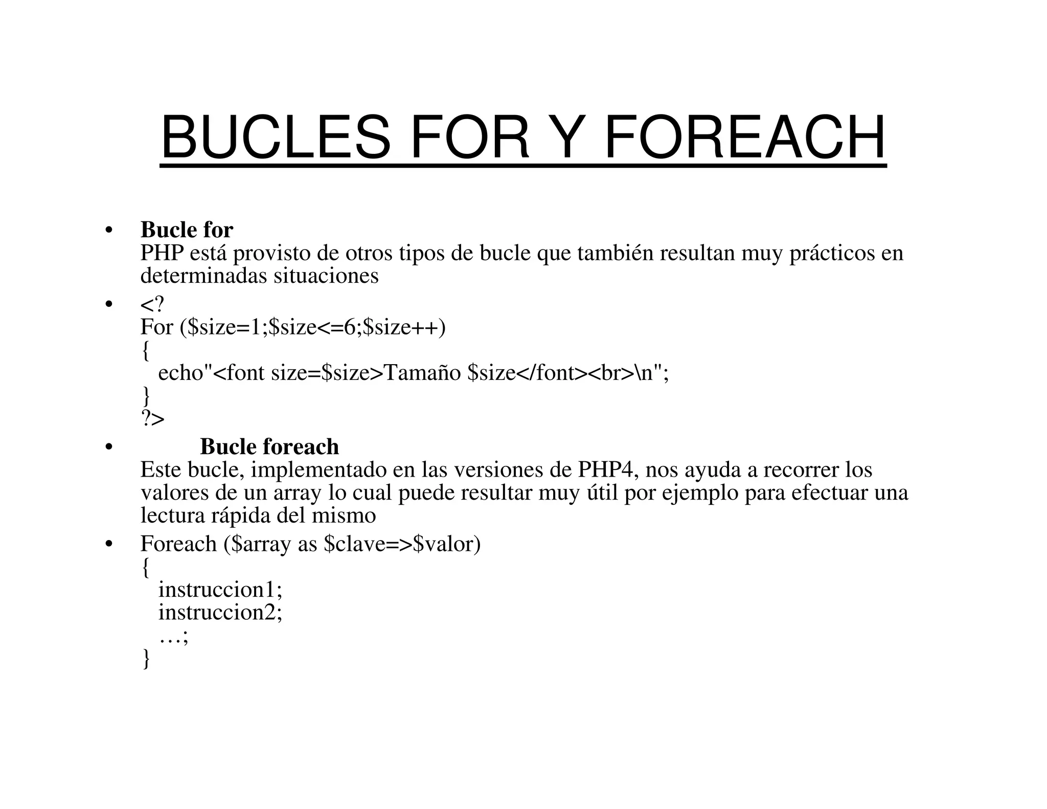 BUCLES FOR Y FOREACH
•   Bucle for
    PHP está provisto de otros tipos de bucle que también resultan muy prácticos en
    determinadas situaciones
•   <?
    For ($size=1;$size<=6;$size++)
    {
      echo"<font size=$size>Tamaño $size</font><br>n";
    }
    ?>
•          Bucle foreach
    Este bucle, implementado en las versiones de PHP4, nos ayuda a recorrer los
    valores de un array lo cual puede resultar muy útil por ejemplo para efectuar una
    lectura rápida del mismo
•   Foreach ($array as $clave=>$valor)
    {
      instruccion1;
      instruccion2;
      …;
    }
 